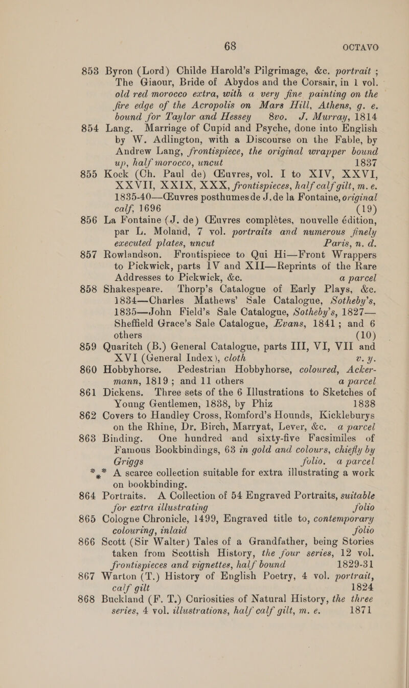 8538 854 855 856 857 858 859 860 861 862 863 No cS 864 865 866 867 868 68 OCTAVO Byron (Lord) Childe Harold’s Pilgrimage, &amp;c. portrait ; old red morocco extra, with a very fine painting on the fire edge of the Acropolis on Mars Hill, Athens, g. e. bound for Taylor and Hessey 8vo. J. Murray, 1814 Lang. Marriage of Cupid and Psyche, done into English by W. Adlington, with a Discourse on the Fable, by Andrew Lang, frontispiece, the original wrapper bound up, half morocco, uncut 1837 Kock (Ch. Paul de) Céuvres, vol. I to XIV, XXVI, XXVIT, X XIX, XXX, frontispieces, half calf gilt, m. e. 1835-40—CEuvres posthumes de J.de la Fontaine, original calf, 1696 (19) La Fontaine (J. de) Ciuvres complétes, nouvelle édition, par L. Moland, 7 vol. portraits and numerous finely executed plates, uncut Paris, n. d. Rowlandson. Frontispiece to Qui Hi—Front Wrappers to Pickwick, parts 1V and XII—Reprints of the Rare Addresses to Pickwick, &amp;c. a parcel Shakespeare. Thorp’s Catalogue of Harly Plays, &amp;c. 1834—Charles Mathews’ Sale Catalogue, Sotheby’s, 1835—John Field’s Sale Catalogue, Sotheby’s, 1827— Sheffield Grace’s Sale Catalogue, Evans, 1841; and 6 others (10) Quaritch (B.) General Catalogue, parts III, VI, VII and XVI (General Index), cloth v.Y. Hobbyhorse. Pedestrian Hobbyhorse, coloured, Acker- mann, 1819; and 11 others ‘axparcel Dickens. Three sets of the 6 Illustrations to Sketches of Young Gentlemen, 1838, by Phiz 1838 Covers to Handley Cross, Romford’s Hounds, Kickleburys on the Rhine, Dr. Birch, Marryat, Lever, &amp;c. a parcel Binding. One hundred and sixty-five Facsimiles of Famous Bookbindings, 63 in gold and colours, chiefly by Griggs folio. a parcel on bookbinding. Portraits. A Collection of 54 Engraved Portraits, suztable for extra illustrating Solio Cologne Chronicle, 1499, Engraved title to, contemporary colouring, inlaid Jolto Scott (Sir Walter) Tales of a Grandfather, being Stories taken from Scottish History, the four series, 12 vol. frontispieces and vignettes, half bound 1829-31 Warton (T.) History of English Poetry, 4 vol. portrait, calf gilt 1824 Buckland (F. T.) Curiosities of Natural History, the three