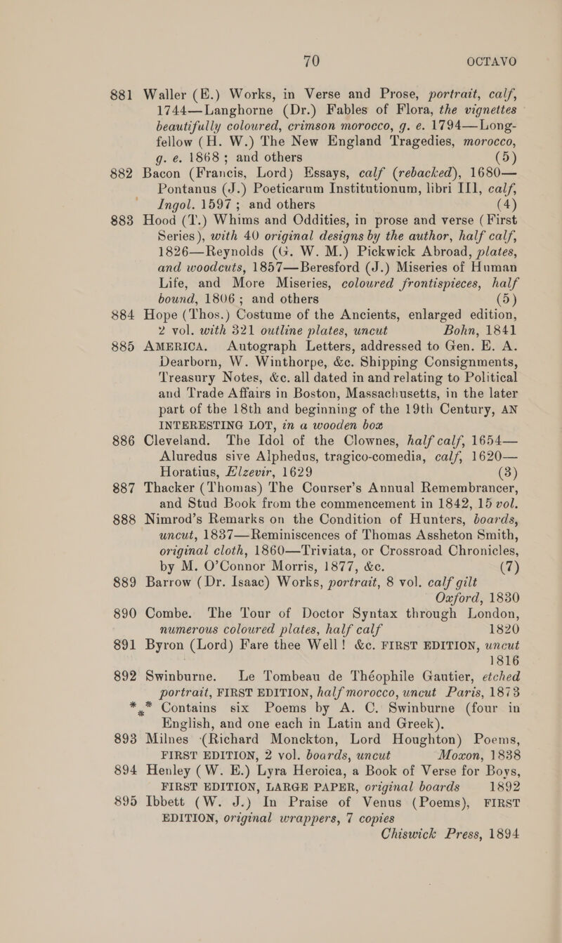 881 882 883 884 885 886 887 888 889 890 891 892 893 894 895 70 OCTAVO Waller (E.) Works, in Verse and Prose, portrait, calf, 1744—Langhorne (Dr.) Fables of Flora, the vignettes beautifully coloured, crimson morocco, g. e. 1794—Long- fellow (H. W.) The New England Tragedies, morocco, g. é. 18683; and others (5) Bacon (Francis, Lord) Essays, calf (rebacked), 1680— Pontanus (J.) Poeticarum Institutionum, libri II], calf, Ingol. 1597 ; and others (4) Hood (T.) Whims and Oddities, in prose and verse ( First Series), with 40 original designs by the author, half calf, 1826—Reynolds (G. W. M.) Pickwick Abroad, plates, and woodcuts, 1857—Beresford (J.) Miseries of Human Life, and More Miseries, coloured frontispieces, half bound, 1806; and others D Hope (Thos.) Costume of the Ancients, enlarged edition, 2 vol. with 321 outline plates, uncut Bohn, 1841 AMERICA. Autograph Letters, addressed to Gen. E. A. Dearborn, W. Winthorpe, &amp;c. Shipping Consignments, Treasury Notes, &amp;c. all dated in and relating to Political and Trade Affairs in Boston, Massachusetts, in the later part of the 18th and beginning of the 19th Century, AN INTERESTING LOT, 2n a wooden box Cleveland. The Idol of the Clownes, half calf, 1654— Aluredus sive Alphedus, tragico-comedia, calf, 1620— Horatius, Hizevir, 1629 (3) Thacker (Thomas) The Courser’s Annual Remembrancer, and Stud Book from the commencement in 1842, 15 vol. Nimrod’s Remarks on the Condition of Hunters, doards, uncut, 1887—Reminiscences of Thomas Assheton Smith, original cloth, 1860—Triviata, or Crossroad Chronicles, by M. O’Connor Morris, 1877, &amp;c. (7) Barrow (Dr. Isaac) Works, portrait, 8 vol. calf gilt Oxford, 1830 Combe. The Tour of Doctor Syntax through London, numerous coloured plates, half calf 1820 Byron (Lord) Fare thee Well! &amp;c. FIRST EDITION, uncut | 1816 Swinburne. Le Tombeau de Théophile Gautier, etched portrait, FIRST EDITION, half morocco, uncut Paris, 1873 * Contains six Poems by A. C. Swinburne (four in English, and one each in Latin and Greek). Milnes (Richard Monckton, Lord Houghton) Poems, FIRST EDITION, 2 vol. boards, uncut Moxon, 1838 Henley (W. E.) Lyra Heroica, a Book of Verse for Boys, FIRST EDITION, LARGE PAPER, original boards 1892 Ibbett (W. J.) In Praise of Venus (Poems), FIRST EDITION, original wrappers, 7 copies Chiswick Press, 1894