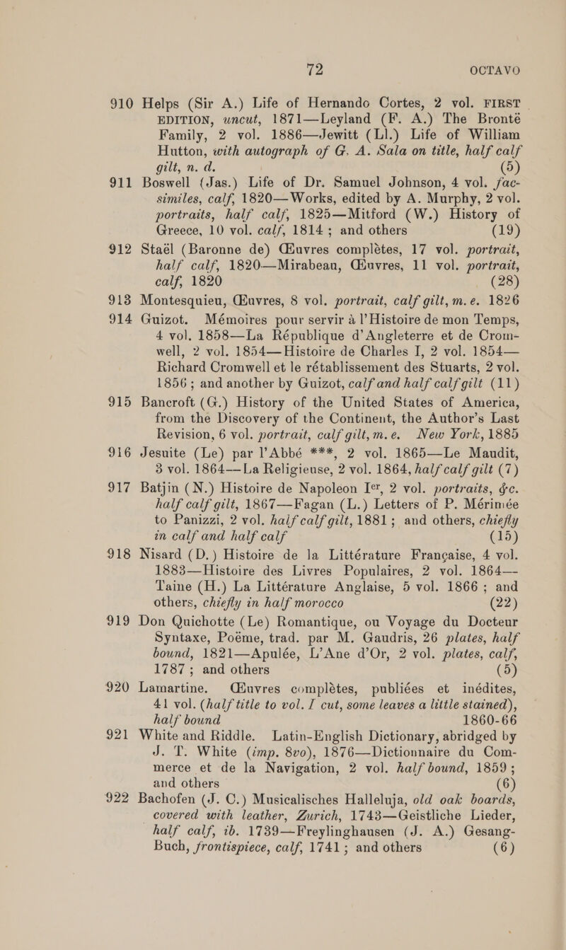 910 911 912 913 914 915 916 917 918 919 920 922 72 OCTAVO Helps (Sir A.) Life of Hernando Cortes, 2 vol. FIRST EDITION, uncut, 1871—Leyland (F. A.) The Bronte Family, 2 vol. 1886—Jewitt (LI.) Life of William Hutton, with autograph of G. A. Sala on title, half calf gilt, n.d. (5) Boswell (Jas.) Life of Dr. Samuel Johnson, 4 vol. /ac- similes, calf, 1820— Works, edited by A. Murphy, 2 vol. portraits, half calf, 1825—Mitford (W.) History of Greece, 10 vol. calf, 1814; and others (19) Stael (Baronne de) Ciuvres complétes, 17 vol. portrait, half calf, 1820—Mirabean, Ciuvres, 11 vol. portrait, calf, 1820 (28) Montesquieu, Guvres, 8 vol. portrait, calf gilt, m.e. 1826 Guizot. Mémoires pour servir a1’ Histoire de mon Temps, 4 vol. 1858—La République d’Angleterre et de Crom- well, 2 vol. 1854—Histoire de Charles I, 2 vol. 1854— Richard Cromwell et le rétablissement des Stuarts, 2 vol. 1856; and another by Guizot, calfand half calfgilt (11) Bancroft (G.) History of the United States of America, from the Discovery of the Continent, the Author’s Last Revision, 6 vol. portrait, calf gilt,m.e. New York, 1885 Jesuite (Le) par Abbé ***, 2 vol. 1865—Le Maudit, 3 vol. 1864-—La Religieuse, 2 vol. 1864, halfcalf gilt (7) Batjin (N.) Histoire de Napoleon I*, 2 vol. portraits, ¢c. half calf gilt, 1867—Fagan (L.) Letters of P. Mérimée to Panizzi, 2 vol. halfcalf gilt, 1881; and others, chiefly on calf and half calf (15) Nisard (D.) Histoire de la Littérature Francaise, 4 vol. 1883—Histoire des Livres Populaires, 2 vol. 1864— Taine (H.) La Littérature Anglaise, 5 vol. 1866; and others, chiefly in half morocco (22) Don Quichotte (Le) Romantique, ou Voyage du Docteur Syntaxe, Poéme, trad. par M. Gaudris, 26 plates, half bound, 1821—Apulée, L’Ane d’Or, 2 vol. plates, calf, 1787 ; and others (5) Lamartine. Qéiuvres complétes, publiées et inédites, 41 vol. (half title to vol. J cut, some leaves a little stained), half bound 1860-66 White and Riddle. Latin-English Dictionary, abridged by J. T. White (imp. 8vo), 1876—Dictionnaire du Com- merce et de la Navigation, 2 vol. half bound, 1859 ; and others (6) Bachofen (J. C.) Musicalisches Halleluja, old oak boards, covered with leather, Zurich, 1743—Geistliche Lieder, half calf, 1b. 1739—Freylinghausen (J. A.) Gesang-