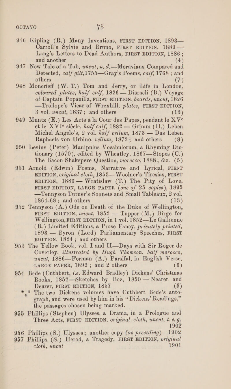 946 Kipling (R.) Many Inventions, FIRST EDITION, 1893— Carroll’s Sylvie and Bruno, FIRST EDITION, 1889 — Lang’s Letters to Dead Authors, FIRST EDITION, 1886 ; and another (4) 947 New Tale of a Tub, uncut, n.d.—Moravians Compared and Detected, calf gilt,1755—Gray’s Poems, calf, 1768 ; and others (7) 948 Moncrieff (W.T.) Tom and Jerry, or Life in London, coloured plates, half calf, 1826 — Disraeli (B.) Voyage of Captain Popanilla, FIRST EDITION, boards, uncut, 1826 —Trollope’s Vicar of Wrexhill, plates, FIRST EDITION, 3 vol. uncut, 1837; and others (18) 949 Muntz (H.) Les Arts ala Cour des Papes, pendant le X V° et le XVI siécle, half calf, 1882 — Grimm (H.) Leben Michel Angelo’s, 2 vol. half vellum, 1873 — Das Leben Raphaels von Urbino, vellum, 1872; and others (8) 950 Levins (Peter) Manipulus Vocabulorum, a Rhyming Dic- tionary (1570), edited by Wheatley, 1867—Stopes (C.) The Bacon-Shakspere Question, morocco, 1888; &amp;c. (5) 951 Arnold (Edwin) Poems, Narrative and Lyrical, FIRST EDITION, original cloth, 1853— Woolner’s Tiresias, FIRST EDITION, 1886 — Wratislaw (T.) The Pity of Love, FIRST EDITION, LARGE PAPER (one of 25 copies), 1895 —Tennyson Turner’s Sonnets and Small Tableaux, 2 vol. 1864-68; and others (13) 952 Tennyson (A.) Ode on Death of the Duke of Wellington, FIRST EDITION, wncut, 1852 — Tupper (M.) Dirge for Wellington, FIRST EDITION, in 1 vol. 1852—Le Gallienne (R.) Limited Editions, a Prose Fancy, privately printed, 1893 — Byron (Lord) Parliamentary Speeches, FIRST EDITION, 1824 ; and others 953 The Yellow Book, vol. and I1—Days with Sir Roger de Coverley, dlustrated by Hugh Thomson, half morocco, uncut, 1886—Forman (A.) Parsifal, in English Verse, LARGE PAPER, 1899 ; and 2 others (6) 954 Bede (Cuthbert, ¢.e. Edward Bradley) Dickens’ Christmas Books, 1852—Sketches by Boz, 1850 — Nearer and Dearer, FIRST EDITION, 1857 (3) * * The two Dickens volumes have Cuthbert Bede’s auto- graph, and were used by him in his “ Dickens’ Readings,” the passages chosen being marked. 955 Phillips (Stephen) Ulysses, a Drama, in a Prologue and Three Acts, FIRST EDITION, original cloth, uncut, t. e.g. 1902 956 Phillips (S.) Ulysses; another copy (as preceding) 1902 957 Phillips (S.) Herod, a Tragedy, FIRST EDITION, original cloth, uncut 1901