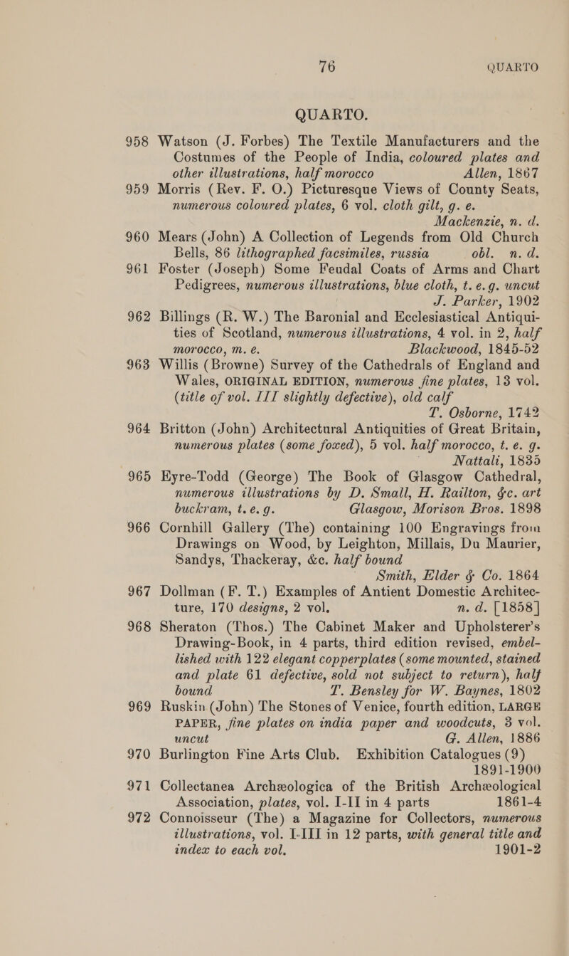 958 962 963 964 9695 966 967 968 969 970 971 972 76 QUARTO QUARTO. Watson (J. Forbes) The Textile Manufacturers and the Costumes of the People of India, coloured plates and other illustrations, half morocco Allen, 1867 Morris (Rev. F. O.) Picturesque Views of County Seats, numerous coloured plates, 6 vol. cloth gilt, g. e. Mackenzte, n. d. Mears (John) A Collection of Legends from Old Church Bells, 86 lithographed facsimiles, russia obl. n.d. Foster (Joseph) Some Feudal Coats of Arms and Chart Pedigrees, numerous illustrations, blue cloth, t. e.g. uncut J. Parker, 1902 Billings (R. W.) The Baronial and Ecclesiastical Antiqui- ties of Scotland, numerous tllustrations, 4 vol. in 2, half morocco, M. é. Blackwood, 1845-52 Willis (Browne) Survey of the Cathedrals of England and Wales, ORIGINAL EDITION, numerous fine plates, 13 vol. (title of vol. LIT slightly defective), old calf T. Osborne, 1742 Britton (John) Architectural Antiquities of Great Britain, numerous plates (some foxed), 5 vol. half morocco, t. e. g. , Natiali, 1835 Hyre-Todd (George) The Book of Glasgow Cathedral, numerous illustrations by D. Small, H. Railton, gc. art buckram, t.e.g. Glasgow, Morison Bros. 1898 Cornhill Gallery (The) containing 100 Engravings from Drawings on Wood, by Leighton, Millais, Du Maurier, Sandys, Thackeray, &amp;c. half bound Smith, Elder ¢ Co. 1864 Dollman (F. T.) Examples of Antient Domestic Architec- ture, 170 designs, 2 vol. n. d. [1858] Sheraton (Thos.) The Cabinet Maker and Upholsterer’s Drawing-Book, in 4 parts, third edition revised, embel- lished with 122 elegant copperplates (some mounted, stained and plate 61 defective, sold not subject to return), half bound T’. Bensley for W. Baynes, 1802 Ruskin (John) The Stones of Venice, fourth edition, LARGE PAPER, jine plates on india paper and woodcuts, 3 vol. uncut G. Allen, 1886 Burlington Fine Arts Club. Exhibition Catalogues (9) 1891-1900 Collectanea Archeologica of the British Archeological Association, plates, vol. I-II in 4 parts 1861-4 Connoisseur (The) a Magazine for Collectors, numerous illustrations, vol. I-III in 12 parts, with general title and index to each vol. 1901-2