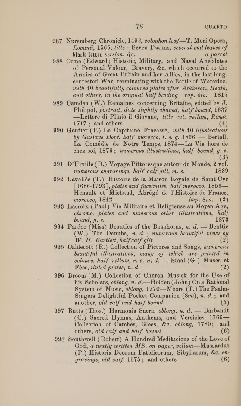 987 988 989 990 992 993 994 996 997 998 78 QUARTO Nuremberg Chronicle, 1493, colophon leaf—T. Mori Opera, Lovanit, 1565, title—Seven Psalms, several end leaves of black letter version, ¢c. a parcel Orme (Edward) Historic, Military, and Naval Anecdotes of Personal Valour, Bravery, &amp;c. which occurred to the Armies of Great Britain and her Allies, in the last long- contested War, terminating with the Battle of Waterloo, with 40 beautifully coloured plates after Atkinson, Heath, and others, in the original half binding roy. 4to. 1815 Camden (W.) Remaines concerning Britaine, edited by J. Philipot, portrait, date slightly shaved, half bound, 1637 —Lettere di Plinio il Giovane, title cut, vellum, Roma, 1717 ; and others (4) Gautier (T.) Le Capitaine Fracasse, with 40 illustrations by Gustave Doré, half morocco, t. e. g. 1866 — Bertall, La Comédie de Notre Temps, 1874—La Vie hors de chez soi, 1876; numerous illustrations, half bound, g. e. (3) D’Urville(D.) Voyage Pittoresqne autour du Monde, 2 vol. numerous engravings, half calf gilt, m. e. 1839 Lavallée (T.) Histoire de la Maison Royale de Saint-Cyr [1686-1793 ], plates and facsimiles, half morocco, 1853— Henault et Michaud, Abrégé de Il’ Histoire de France, morocco, 1842 imp. 8vo. (2) Lacroix (Paul) Vie Militaire et Religieuse au Moyen Age, chromo. plates and numerous other illustrations, half bound, g. é. 1873 Pardoe (Miss) Beauties of the Bosphorus, n. d. — Beattie (W.) The Danube, n.d. ; numerous beautiful views by W. H. Bartlett, half calf gilt (2) Caldecott (R.) Collection of Pictures and Songs, numerous beautiful illustrations, many of which are printed in colours, half vellum, r. e. n. d. — Staal (G.) Muses et Fées, tinted plates, n. d. (2) Broom (M.) Collection of Church Musick for the Use of his Scholars, oblong, n. d.— Holden (John) Ona Rational System of Music, oblong, 1770—Moore (T.) The Psalm- Singers Delightful Pocket Companion (8v0), n. d.; and another, old calf and half bound (5) Butts (Thos.) Harmonia Sacra, oblong, n. d. — Barbandt (C.) Sacred Hymns, Anthems, and Versicles, 1766— Collection of Catches, Glees, &amp;c. oblong, 1780; and others, old calf and half bound (6) Southwell (Robert) A Hundred Meditacions of the Love of God, a neatly written MS. on paper, vellum—Mussardus (P.) Historia Deorum Fatidicorum, Sibyllarum, &amp;c. en- gravings, old calf, 1675; and others (6)