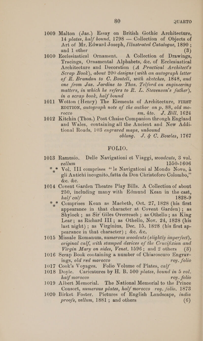 1009 Malton (Jas.) Essay on British Gothic Architecture, 14 plates, half bound, 1798 — Collection of Objects of Art of Mr, Edward Joseph, /llustrated Catalogue, 1890 ; and 1 other (3) 1010 Keclesiastical Ornament. A. Collection of Drawings, Tracings, Ornamental Alphabets, &amp;c. of Ecclesiastical Architecture and Decoration (A Practical Architect's Scrap Book), about 200 designs (with an autograph letter of Rk. Brandon to C. Boutell, with sketches, 1848, and one from Jas. Jardine to Thos. Telford on engineering matters, in which he refers to R. L. Stevenson’s father), in a scrap book, half bound 1011 Wotton (Henry) The Elements of Architecture, FIRST EDITION, autograph note of the author on p. 88, old mo- rocco 8, 410%, Je Bilt, L624 1012 Kitchin (Thos.) Post Chaise Companion through England and Wales, containing all the Ancient and New Addi- tional Roads, 103 engraved maps, unbound oblong. J. &amp; C. Bowles, 1767 FOLIO. 1013 Ramusio. Delle Navigationi et Viaggi, woodcuts, 3 vol. vellum 1550-1606 * * Vol. III comprises ‘‘le Navigationi al Mondo Novo, a gli Antichi incognito, fatta da Don Christoforo Colombo,”’ &amp;e. &amp;e. 1014 Covent Garden Theatre Play Bills. A Collection of about 250, including many with Edmund Kean in the cast, half calf 1828-9 * * Comprises Kean as Macbeth, Oct. 27, 1828 (his first appearance in that character at Covent Garden); as Shylock ; as Sir Giles Overreach ; as Othello; as King Lear; as Richard III; as Othello, Nov. 24, 1828 (his last night) ; as Virginius, Dec. 15, 1828 (his first ap- pearance in that character) ; &amp;c. &amp;e. 1015 Missale Romanum, numerous woodcuts (slightly imperfect), original calf, with stamped devices of the Crucifixion and Virgin Mary on sides, Venet. 1596; and 2 others (38) 1016 Scrap Book containing a number of Chiaroscuro Hngray- ings, old red morocco roy. folio 1017 Cook’s Voyages. Folio Volume of Plates, calf 1018 Doyle. Caricatures by H. B. 500 plates, bound in 5 vol. half morocco roy. folio 1019 Albert Memorial. The National Memorial to the Prince Consort, numerous plates, half morocco roy. folio. 1873 1020 Birket Foster. Pictures of English Landscape, india proofs, vellum, 1881; and others (6)