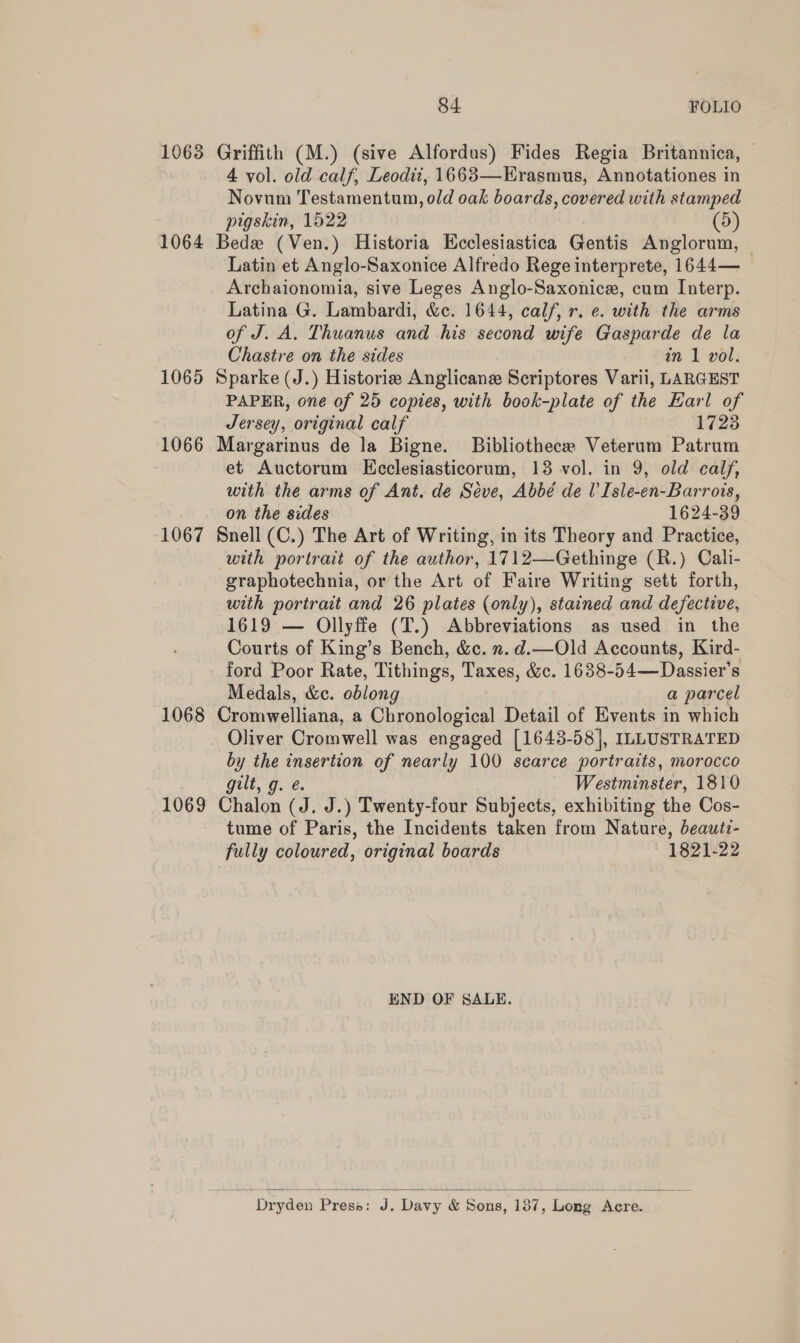 1068 Griffith (M.) (sive Alfordus) Fides Regia Britannica, 4 vol. old calf, Leodii, 1663—EHrasmus, Annotationes in Novum Testamentum, old oak boards, covered with stamped pigskin, 1522 (5) 1064 Bede (Ven.) Historia Ecclesiastica Gentis Anglorum, — Latin et Anglo-Saxonice Alfredo Rege interprete, 1644— Archaionomia, sive Leges Anglo-Saxonice, cum Interp. Latina G. Lambardi, &amp;E 1644, calf, r. e. with the arms of J. A. Thuanus and his second wife Gasparde de la Chastre on the sides in 1 vol. 1065 Sparke (J.) Historie Anglicane Scriptores Varii, LARGEST PAPER, one of 25 copies, with book-plate of the Earl of Jersey, original calf 1723 1066 Margarinus de la Bigne. Bibliotheca Veterum Patrum et Auctorum Ecclesiasticorum, 13 vol. in 9, old calf, with the arms of Ant. de Séve, Abbé de U'Isle-en-Barrois, on the sides 1624-39 1067 Snell (C.) The Art of Writing, in its Theory and Practice, with portrait of the author, 1712—Gethinge (R.) Cali- graphotechnia, or the Art of Faire Writing sett forth, with portrait and 26 plates (only), stained and defective, 1619 — Ollyffe (T.) Abbreviations as used in the Courts of King’s Bench, &amp;c. n.d.—Old Accounts, Kird- ford Poor Rate, Tithings, Taxes, &amp;c. 16388- 54—Dassier’s Medals, &amp;c. oblong a parcel 1068 Cromwelliana, a Chronological Detail of Events in which Oliver Cromwell was engaged [1643-58], ILLUSTRATED by the insertion of nearly 100 scarce portraits, morocco gilt, g. é Westminster, 1810 1069 Chalon (J. J.) Twenty-four Subjects, exhibiting the Cos- tume of Paris, the Incidents taken from Nature, beautz- fully coloured, original boards 1821-22 END OF SALE.  “ Dryden Press: ee Davy &amp; Bons, 137, ‘Lotg Aore.