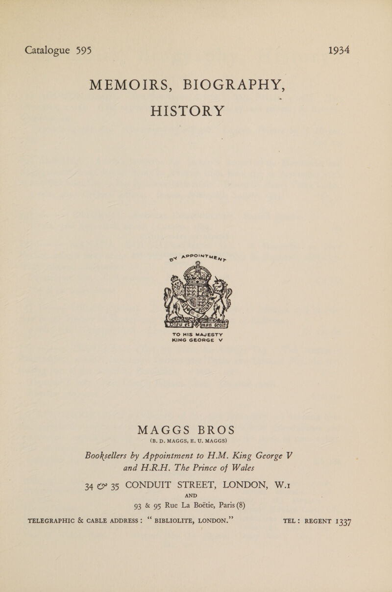 Catalogue 595 1934 MEMOIRS, BIOGRAPHY, HISTORY PPOINT        a ay Ht oot Cp a SFM &amp; } BOASAI ae e ae Ame E Dieu et Aion ¢ grat   TO HIS MAJESTY KING GEORGE Vv MAGGS BROS (B. D. MAGGS, E. U. MAGGS) Booksellers by Appointment to H.M. King George V and H.R.H. The Prince of Wales 34 ¢ 35 CONDUIT STREET, LONDON, W.1 AND 93 &amp; 95 Rue La Boétie, Paris (8) TELEGRAPHIC &amp; CABLE ADDRESS: ‘‘ BIBLIOLITE, LONDON.” TEL: REGENT 1337