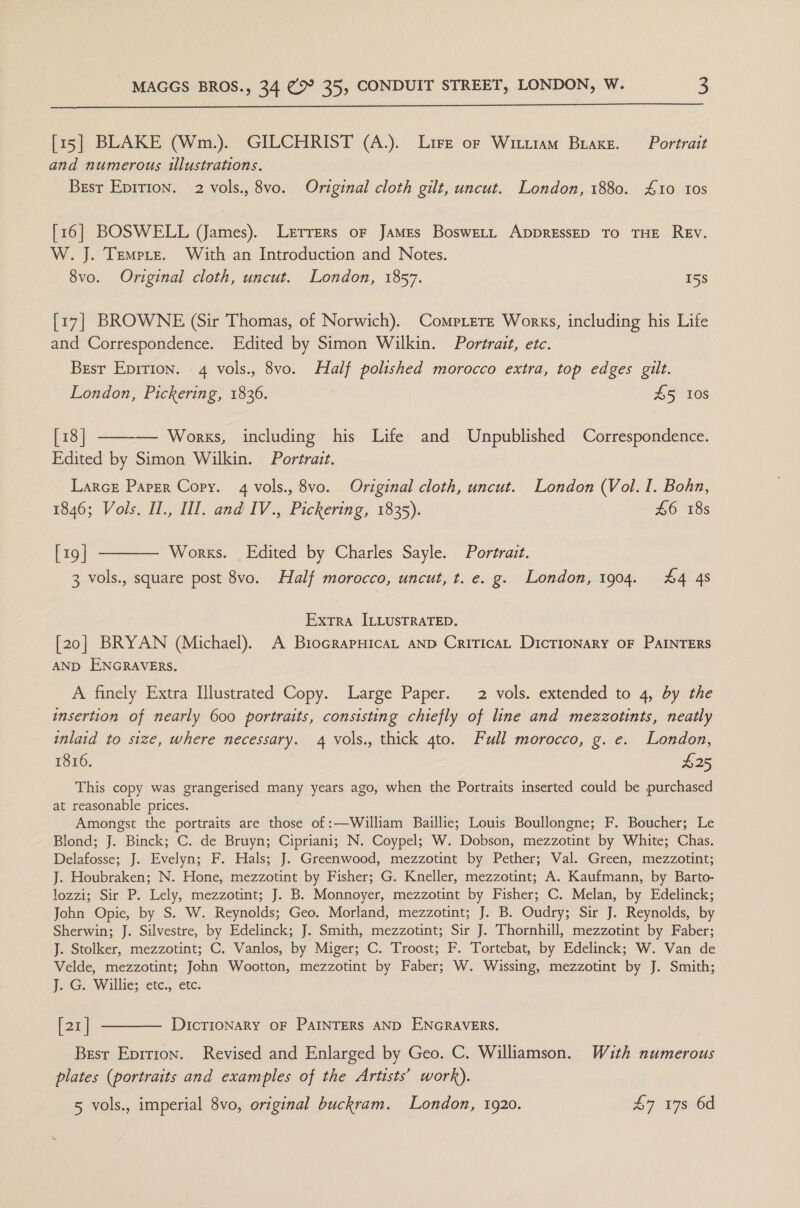  [15] BLAKE (Wm.). GILCHRIST (A.). Life of Witiram Brake. Portrait and numerous illustrations. Brsr Epirion. 2 vols., 8vo. Original cloth gilt, uncut. London, 1880. 410 10s [16] BOSWELL (James). Lerrers oF James BosweELL ADDRESSED To THE REV. W. J. Tempre. With an Introduction and Notes. 8vo. Original cloth, uncut. London, 1857. 15s [17] BROWNE (Sir Thomas, of Norwich). CompLerE Works, including his Life and Correspondence. Edited by Simon Wilkin. Portrait, etc. Brsr Epirion. 4 vols., 8vo. Half polished morocco extra, top edges gilt. London, Pickering, 1836. | £5 10s [18] ——-— Works, including his Life and Unpublished Correspondence. Edited by Simon Wilkin. Portrait. LarcE Paper Copy. 4 vols., 8vo. Original cloth, uncut. London (Vol. I. Bohn, 1846; Vols. Il., II. and IV., Pickering, 1835). £6 18s [19] ———— Works. Edited by Charles Sayle. Portrait. 3 vols., square post 8vo. Half morocco, uncut, t. e. g. London, 1904. 44 4s Extra ILLUSTRATED. [20] BRYAN (Michael). A BrocrapHicaL AND CriticaL DicTIONARY OF PAINTERS AND ENGRAVERS. A finely Extra Illustrated Copy. Large Paper. 2 vols. extended to 4, by the insertion of nearly 600 portraits, consisting chiefly of line and mezzotints, neatly inlaid to size, where necessary. 4 vols., thick 4to. Full morocco, g. e. London, 1816. £25 This copy was grangerised many years ago, when the Portraits inserted could be purchased at reasonable prices. Amongst the portraits are those of :—William Baillie; Louis Boullongne; F. Boucher; Le Blond; J. Binck; C. de Bruyn; Cipriani; N. Coypel; W. Dobson, mezzotint by White; Chas. Delafosse; J. Evelyn; F. Hals; J. Greenwood, mezzotint by Pether; Val. Green, mezzotint; J. Houbraken; N. Hone, mezzotint by Fisher; G. Kneller, mezzotint; A. Kaufmann, by Barto- lozzi; Sir P. Lely, mezzotint; J. B. Monnoyer, mezzotint by Fisher; C. Melan, by Edelinck; John Opie, by S. W. Reynolds; Geo. Morland, mezzotint; J. B. Oudry; Sir J. Reynolds, by Sherwin; J. Silvestre, by Edelinck; J. Smith, mezzotint; Sir J. Thornhill, mezzotint by Faber; J. Stolker, mezzotint; C. Vanlos, by Miger; C. Troost; F. Tortebat, by Edelinck; W. Van de Velde, mezzotint; John Wootton, mezzotint by Faber; W. Wissing, mezzotint by J. Smith; youG. Willie: ete;,, etc: [21] ———_—. DICTIONARY OF PAINTERS AND ENGRAVERS. Besr Eprtion. Revised and Enlarged by Geo. C. Williamson. Wuth numerous plates (portraits and examples of the Artists’ work). 5 vols., imperial 8vo, original buckram. London, 1920. £7 17s 6d