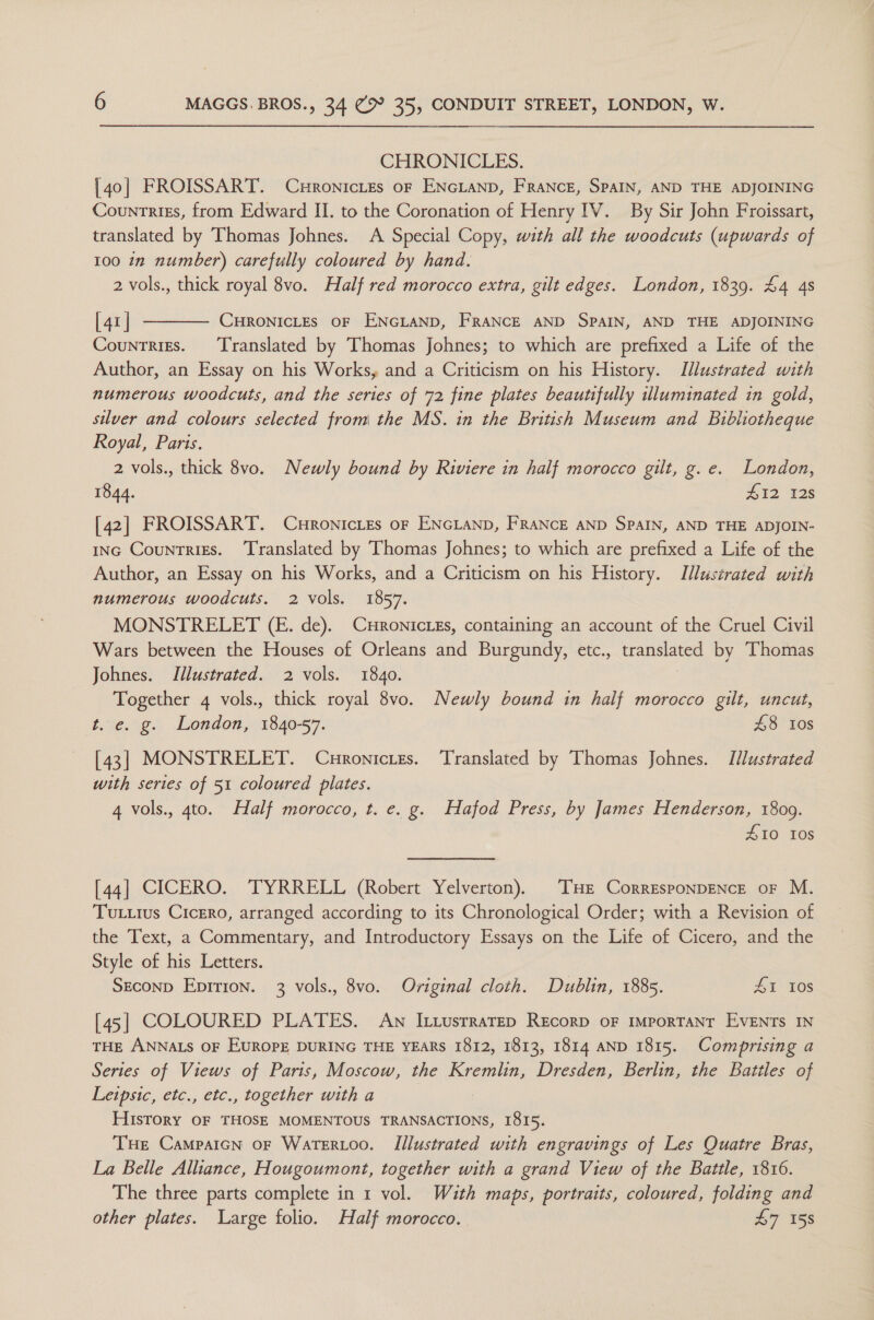 CHRONICLES. [40] FROISSART. C#ronicLtes oF ENGLAND, FRANCE, SPAIN, AND THE ADJOINING Countrizs, from Edward II. to the Coronation of Henry IV. By Sir John Froissart, translated by Thomas Johnes. A Special Copy, with all the woodcuts (upwards of 100 in number) carefully coloured by hand. 2 vols., thick royal 8vo. Half red morocco extra, gilt edges. London, 1839. £4 4s [ 41 | CHRONICLES OF ENGLAND, FRANCE AND SPAIN, AND THE ADJOINING Countries. ‘Translated by Thomas Johnes; to which are prefixed a Life of the Author, an Essay on his Works, and a Criticism on his History. Illustrated with numerous woodcuts, and the series of 72 fine plates beautifully uluminated in gold, silver and colours selected from the MS. in the British Museum and Bibliotheque Royal, Paris. 2 vols., thick 8vo. Newly bound by Riviere in half morocco gilt, g. e. London, 1844. 412 128  [42] FROISSART. CuronicLes or ENGLAND, FRANCE AND SPAIN, AND THE ADJOIN- ING CounTrigs. ‘Translated by Thomas Johnes; to which are prefixed a Life of the Author, an Essay on his Works, and a Criticism on his History. Illustrated with numerous woodcuts. 2 vols. 1857. MONSTRELET (E. de). CHRonicLEs, containing an account of the Cruel Civil Wars between the Houses of Orleans and Burgundy, etc., translated by Thomas Johnes. Illustrated. 2 vols. 1840. Together 4 vols., thick royal 8vo. Newly bound in half morocco gilt, uncut, t. e. g. London, 1840-57. 48 Ios [43] MONSTRELET. Curonicres. Translated by Thomas Johnes. Illustrated with series of 51 coloured plates. | 4 vols., 4to. Half morocco, t. e. g. Hafod Press, by James Henderson, 1809. £10 ros [44] CICERO. TYRRELL (Robert Yelverton). THE CorrEsponDENcE oF M. TuLiius Cicero, arranged according to its Chronological Order; with a Revision of the Text, a Commentary, and Introductory Essays on the Life of Cicero, and the Style of his Letters. Seconp Epirion. 3 vols., 8vo. Original cloth. Dublin, 1885. ZT 108 [45] COLOURED PLATES. An I iusrrarep REcorp oF IMporTANT EVENTS IN THE ANNALS OF EUROPE DURING THE YEARS 1812, 1813, 1814 AND 1815. Comprising a Series of Views of Paris, Moscow, the Kremlin, Dresden, Berlin, the Battles of Leipsic, etc., etc., together with a History OF THOSE MOMENTOUS TRANSACTIONS, I815. THe Campaicn oF Watertoo. Illustrated with engravings of Les Quatre Bras, La Belle Alliance, Hougoumont, together with a grand View of the Battle, 1816. The three parts complete in 1 vol. With maps, portraits, coloured, folding and other plates. Large folio. Half morocco. £7 158