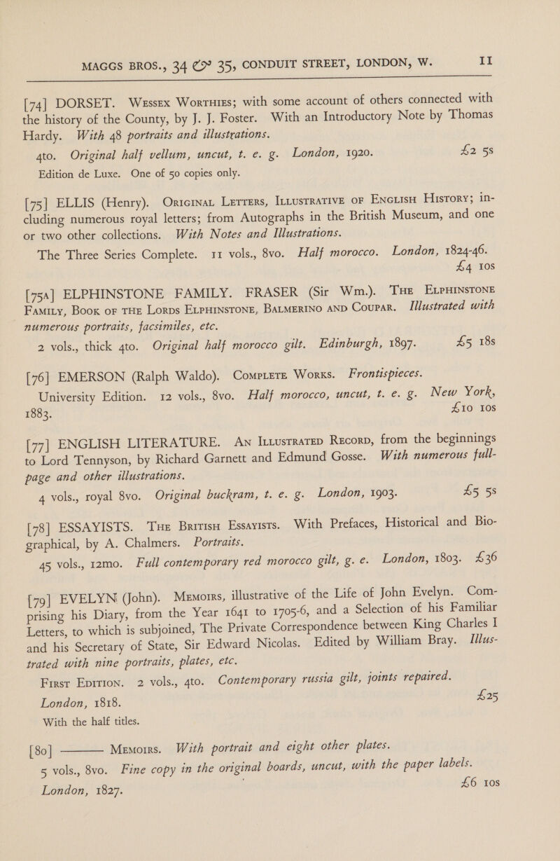 [74] DORSET. Wessex Wortuiss; with some account of others connected with the history of the County, by J. J. Foster. With an Introductory Note by Thomas Hardy. With 48 portraits and illustrations. 4to. Original half vellum, uncut, t. e. g. London, 1920. 42 58 Edition de Luxe. One of 50 copies only. [75] ELLIS (Henry). Oricrnat Lerrers, ILLUSTRATIVE OF Encuiiso History; in- cluding numerous royal letters; from Autographs in the British Museum, and one or two other collections. With Notes and Illustrations. The Three Series Complete. 11 vols., 8vo. Half morocco. London, 1824-46. £4 10s [75a] ELPHINSTONE FAMILY. FRASER (Sir Wm.). THE ELPHINSTONE Famity, Book of THE Lorps ELPHINSTONE, BALMERINO AND Coupar. Illustrated with numerous portraits, facsimiles, etc. 2 vols., thick 4to. Original half morocco gilt. Edinburgh, 1897. £5 18s [76] EMERSON (Ralph Waldo). CompLere Works. Frontispteces. University Edition. 12 vols., 8vo. Half morocco, uncut, t. €. §. New York, 1883. £10 10s [77] ENGLISH LITERATURE. Aw I-iusTRaTED Recorp, from the beginnings to Lord Tennyson, by Richard Garnett and Edmund Gosse. With numerous full- page and other illustrations. 4 vols., royal 8vo. Original buckram, t. e. g. London, 1903. £5 58 [78] ESSAYISTS. Tue Britis Essayists. With Prefaces, Historical and Bio- graphical, by A. Chalmers. Portraits. 45 vols., 12mo. Full contemporary red morocco gilt, g. e. London, 1803. £36 [79] EVELYN (John). Menorrs, illustrative of the Life of John Evelyn. Com- prising his Diary, from the Year 1641 to 1705-6, and a Selection of his Familiar Letters, to which is subjoined, The Private Correspondence between King Charles I and his Secretary of State, Sir Edward Nicolas. Edited by William Bray. Idus- trated with nine portraits, plates, etc. First Epirion. 2 vols., 4to. Contemporary russia gilt, joints repaired. London, 1818. £25 With the half titles. | 80 | Memoirs. With portrait and eight other plates. 5 vols., 8vo. Fine copy in the original boards, uncut, with the paper labels. £6 tos  London, 1827.