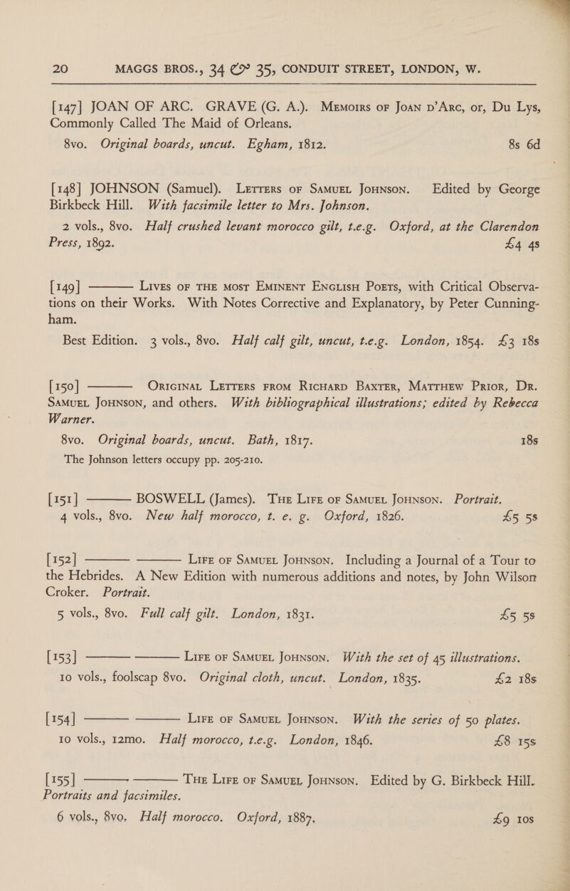 [147] JOAN OF ARC. GRAVE (G. A.). Memorrs oF Joan p’Arc, or, Du Lys, Commonly Called The Maid of Orleans. [148] JOHNSON (Samuel). Lerrers or SamMuet Jonson. Edited by George Birkbeck Hill. W4uth facsimile letter to Mrs. Johnson. 2 vols., 8vo. Half crushed levant morocco gilt, t.e.g. Oxford, at the Clarendon Press, 1892. £4 48  [149 | LivEs OF THE MOsT EMINENT ENcLIsH Poets, with Critical Observa- tions on their Works. With Notes Corrective and Explanatory, by Peter Cunning- ham.  [150] OricinaL LEtrers FROM RicHarD Baxter, MatrHew Prior, Dr. SAMUEL JOHNSON, and others. With bibliographical illustrations; edited by Rebecca Warner. : The Johnson letters occupy pp. 205-210.  [151] BOSWELL (James). Tue Lire oF Samuet JoHNnson. Portrait. 4 vols., 8vo. New half morocco, t. e. g. Oxford, 1826. £5 58° [ 152] Lire or SaMuEL JoHNson. Including a Journal of a Tour to   the Hebrides. A New Edition with numerous additions and notes, by John Wilson Croker. Portrait.     5 vols., 8vo. Full calf gilt. London, 1831. ; £5 58 [153] Lire or SamuEL Jounson. With the set of 45 illustrations. [154 | LirE oF SaMuEL JoHNson. With the series of 50 plates. 10 vols., r2mo. Half morocco, t.e.g. London, 1846. £8 158 [155] Tue Lirz or Samuzt Jounson. Edited by G. Birkbeck Hill.   Portraits and facsimiles. 6 vols., 8vo, Half morocco. Oxford, 1887, | 9g 10s 