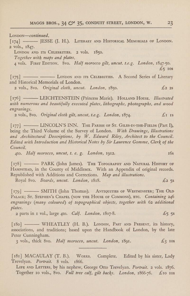 Lonpon—continued. [174] JESSE (JJ. H.). Lirerary anp HisroricaL Memoriats oF Lonpon. 2 vols., 1847. LONDON AND ITs CELEBRITIES. 2 vols. 1850. Together with maps and plates, 4 vols. Frirsr Epirion. 8vo. Half morocco gilt, uncut. t.e.g. London, 1847-50. 45 10s     [175 | LONDON AND ITs CELEBRITIES. A Second Series of Literary and Historical Memorials of London. 2 vols., 8vo. Original cloth, uncut. London, 1850. £2 3s [ 176 | LEICHTENSTEIN (Princess Marie). Hotztanp Housz. Illustrated with numerous and beautifully executed plates, lithographs, photographs, and wood engravings. 2 vols., 8vo. Original cloth gilt, uncut, t.e.g. London, 1874. 41 Is 2771 LINCOLN’S INN. Tue Parisy or Str. Gives-In-THE-FIELps (Part I), being the Third Volume of the Survey of London. Wuth Drawings, Illustrations and Architectural Descriptions, by W. Edward Riley, Architect to the Council. Edited with Introduction and Historical Notes by Sir Laurence Gomme, Clerk of the Council. ato. Half morocco, uncut, t. e. g. London, 1912. 16s [178 | PARK (John James). ‘THE TorpocrapHy AND Narurat History oF HampsTeap, in the County of Middlesex. With an Appendix of original records. Republished with Additions and Corrections. Map and illustrations. Royal 8vo. Boards, uncut. London, 1818. 22 5s    [179 | SMITH (John Thomas). Antiquities oF WESTMINSTER; THE OLD PaLace; St, STEPHEN’s CHAPEL (Now THE Hovusz or Commons), Etc. Containing 246 engravings (many coloured) of topographical objects, together with 62 additional plates. 2 parts in 1 vol., large 4to. Calf. London, 1807-8. 45 5s [ 180 | WHEATLEY (H. B.). Lonpon, Pasr anp PREsENT, its history, associations, and traditions; based upon the Handbook of London, by the late Peter Cunningham. 3 vols., thick 8vo. Half morocco, uncut. London, 1891. £3 10s  [181] MACAULAY (T. B.). Worxs. Complete. Edited by his sister, Lady Trevelyan. Portrait. 8 vols. 1866. Lire anp Letters, by his nephew, George Otto Trevelyan. Portrait. 2 vols. 1876. Together 10 vols., 8vo. Full tree calf, gilt backs. London, 1866-76. 410 10s