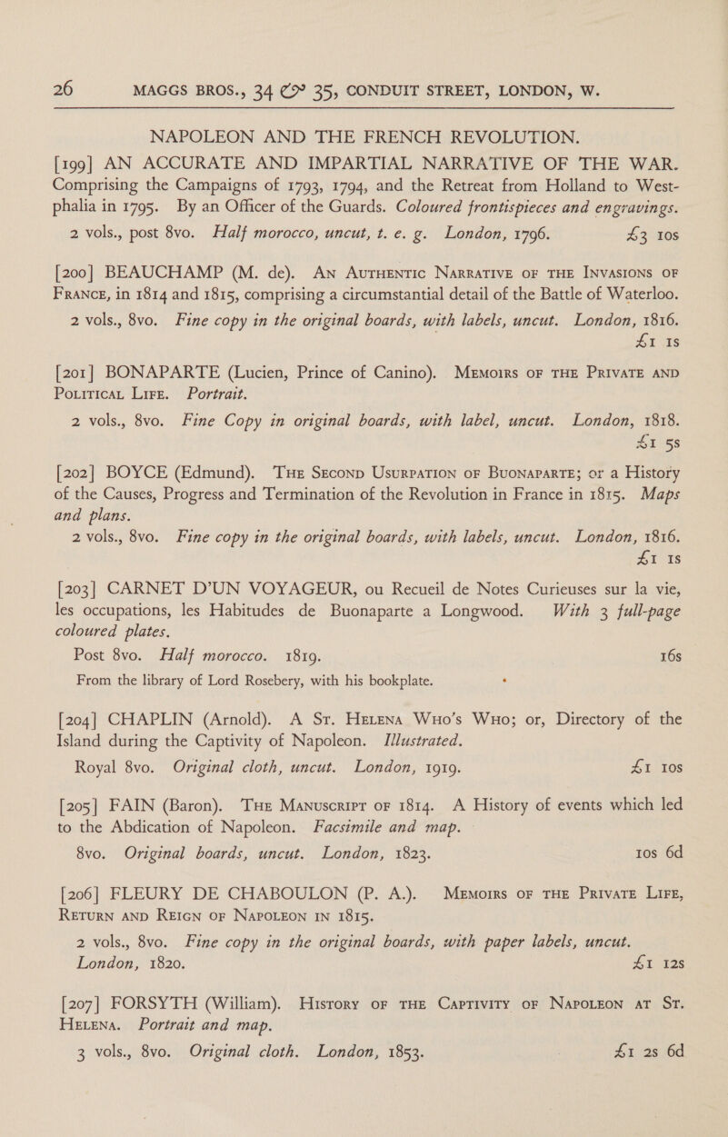 NAPOLEON AND THE FRENCH REVOLUTION. [199] AN ACCURATE AND IMPARTIAL NARRATIVE OF THE WAR. Comprising the Campaigns of 1793, 1794, and the Retreat from Holland to West- phalia in 1795. By an Officer of the Guards. Coloured frontispieces and engravings. 2 vols., post 8vo. Half morocco, uncut, t. e. g. London, 1706. 43 10s [200] BEAUCHAMP (M. de). An Autuentic NarraTIVE OF THE INVASIONS OF FRANCE, in 1814 and 1815, comprising a circumstantial detail of the Battle of Waterloo. 2 vols., 8vo. Fine copy in the original boards, with labels, uncut. London, 1816. 41 Is [201] BONAPARTE (Lucien, Prince of Canino). Memoirs oF THE PRIVATE AND PoxiticaL Lire. Portrait. 2 vols., 8vo. Fine Copy in original boards, with label, uncut. London, 1818. SI 58 [202] BOYCE (Edmund). Tue Seconp Usurpation oF BuonaparTE; or a History of the Causes, Progress and Termination of the Revolution in France in 1815. Maps and plans. 2 vols., 8vo. Fine copy in the original boards, with labels, uncut. London, 1816. 41 Is [203] CARNET D’UN VOYAGEDOR, ou Recueil de Notes Curieuses sur la vie, les occupations, les Habitudes de Buonaparte a Longwood. With 3 full-page coloured plates. Post 8vo. Half morocco. 18109. 16s From the library of Lord Rosebery, with his bookplate. ‘ [204] CHAPLIN (Arnold). A Sr. Herena Wuo’s Wuo; or, Directory of the Island during the Captivity of Napoleon. Illustrated. Royal 8vo. Original cloth, uncut. London, 1919. HI Ios [205] FAIN (Baron). THe Manuscrirpr of 1814. A History of events which led to the Abdication of Napoleon. Facsimile and map. 8vo. Original boards, uncut. London, 1823. tos 6d [206] FLEURY DE CHABOULON (P. A.). Memoirs oF THE Private Lit, RETURN AND REIGN OF NAPOLEON IN I8I5. 2 vols., 8vo. Fine copy in the original boards, with paper labels, uncut. London, 1820. SI 128 [207] FORSYTH (William). Husrory of THE Capriviry oF NapoLeon at St. Hevena. Portrait and map. 3 vols., 8vo. Original cloth. London, 1853. | £1 2s 6d