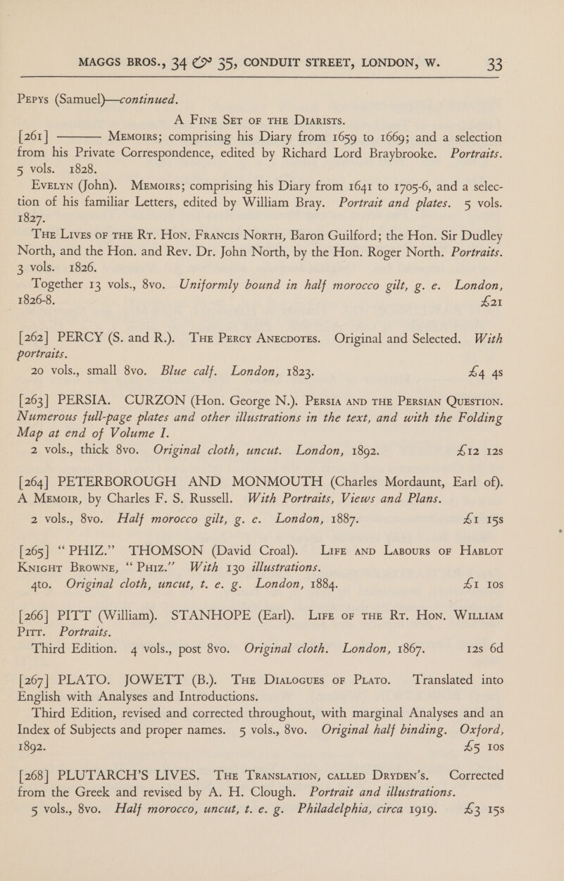 Prepys (Samuel)}—continued. A Fine Ser oF THE Dy1arists. [261 | Memoirs; comprising his Diary from 1659 to 1669; and a selection from his Private Correspondence, edited by Richard Lord Braybrooke. Portraits. &amp; VOls. - F620. Evetyn (John). Memoirs; comprising his Diary from 1641 to 1705-6, and a selec- tion of his familiar Letters, edited by William Bray. Portrait and plates. 5 vols. 1827. Tue Lives of THE Rr. Hon, Francis Nortu, Baron Guilford; the Hon. Sir Dudley North, and the Hon. and Rev. Dr. John North, by the Hon. Roger North. Portraits. 3 vols. 1826. Together 13 vols., 8vo. Uniformly bound in half morocco gilt, g. e. London, 1826-8. £21  [262] PERCY (S. and R.). TH Percy Anecporrs. Original and Selected. Wath portraits. 20 vols., small 8vo. Blue calf. London, 1823. £4 4s [263] PERSIA. CURZON (Hon. George N.). PERsta AND THE PERSIAN QUESTION. Numerous full-page plates and other illustrations in the text, and with the Folding Map at end of Volume I. 2 vols., thick 8vo. Original cloth, uncut. London, 1802. 412 12s [264] PETERBOROUGH AND MONMOUTH (Charles Mordaunt, Earl of). A Memoir, by Charles F. S. Russell. Wazth Portraits, Views and Plans. 2 vols., 8vo. Half morocco gilt, g. ce. London, 1887. 41 158 [265] ““PHIZ.” THOMSON (David Croal). Lire anp Lazpours of Hasior Knicut Browne, “ Puiz.’”’ Wauth 130 illustrations. 4to. Original cloth, uncut, t. e. g. London, 1884. ZI Ios [266] PITT (William). STANHOPE (Earl). Lire or tHe Rr. Hon. WILitaAM Pir. Portraits. Third Edition. 4 vols., post 8vo. Original cloth. London, 1867. 12s 6d [267] PLATO. JOWETT (B.). Tue Diatocuzs oF Prato. ‘Translated into English with Analyses and Introductions. Third Edition, revised and corrected throughout, with marginal Analyses and an Index of Subjects and proper names. 5 vols., 8vo. Original half binding. Oxford, 1892. £5 10s [268] PLUTARCH’S LIVES. Tue Transtation, cALLED DrypEn’s. Corrected from the Greek and revised by A. H. Clough. Portrait and illustrations. 5 vols., 8vo. Half morocco, uncut, t. e. g. Philadelphia, circa 1919. 43 158