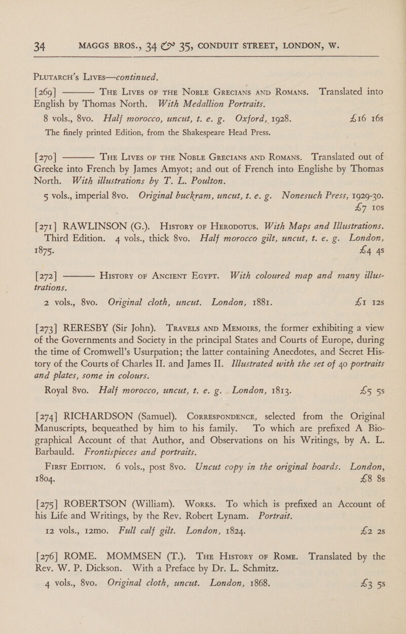 PiutarcuH’s Lives—continued. [ 269 | Tue Lives or THE Nosre Grecians AND Romans. ‘Translated into English by Thomas North. Wuth Medallion Portraits. 8 vols., 8vo. Half morocco, uncut, t. e. g. Oxford, 1928. 416 16s  The finely printed Edition, from the Shakespeare Head Press.  [270] Tue Lives or THE Nosie Grecians AND Romans. ‘Translated out of Greeke into French by James Amyot; and out of French into Englishe by Thomas North. With illustrations by T. L. Poulton. 5 vols., imperial 8vo. Original buckram, uncut, t.e. g. Nonesuch Press, 1929-30. £7 10s [271] RAWLINSON (G.). Hisrory or Heropotus. With Maps and Illustrations. Third Edition. 4 vols., thick 8vo. Half morocco gilt, uncut, t. e. g. London,  1875. £4 4s [72] History or Ancient Ecypr. With coloured map and many tllus- trations. 2 vols., 8vo. Original cloth, uncut. London, 1881. HI 128 [273] RERESBY (Sir John). ‘Travers anp Memorrs, the former exhibiting a view of the Governments and Society in the principal States and Courts of Europe, during the time of Cromwell’s Usurpation; the latter containing Anecdotes, and Secret His- tory of the Courts of Charles II. and James II. Illustrated with the set of 40 portraits and plates, some in colours. Royal 8vo. Half morocco, uncut, t. e. g. London, 1813. 45 58 [274] RICHARDSON (Samuel). CorresponpENcE, selected from the Original Manuscripts, bequeathed by him to his family. To which are prefixed A Bio- graphical Account of that Author, and Observations on his Writings, by A. L. Barbauld. Frontispieces and portraits. First Eprrion. 6 vols., post 8vo. Uncut copy in the original boards. London, 1804. £8 8s [275] ROBERTSON (William). Works. To which is prefixed an Account of his Life and Writings, by the Rev. Robert Lynam. Portrait. 12 vols., r2mo. Full calf gilt. London, 1824. #2 28 [276] ROME. MOMMSEN (T.). Tse History or Rome. ‘Translated by the Rev. W. P. Dickson. With a Preface by Dr. L. Schmitz. ©