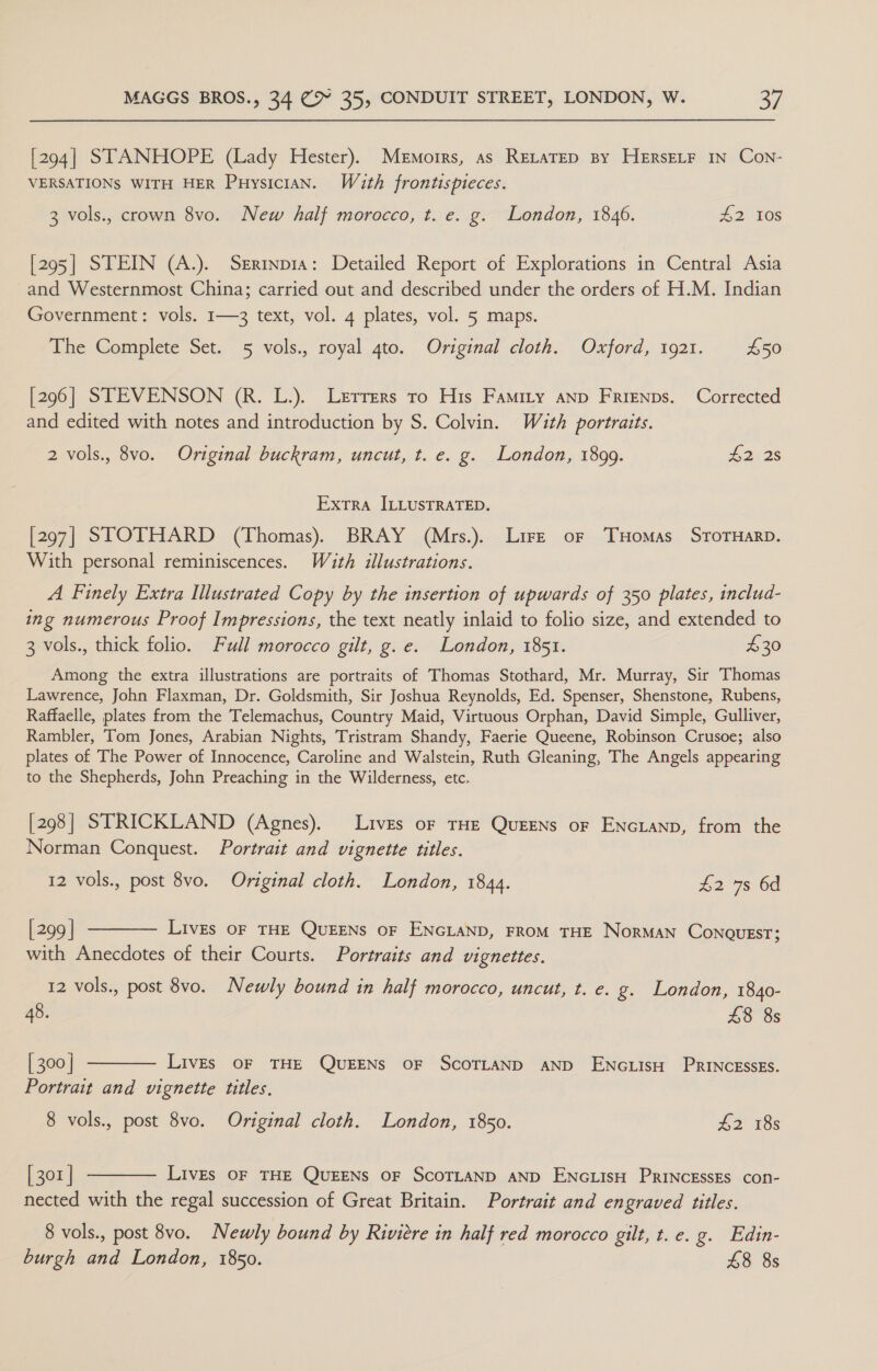 [294] STANHOPE (Lady Hester). Memoirs, as RELATED BY HERSELF IN Con- VERSATIONS WITH HER Puysician. Wath frontispieces. 3 vols., crown 8vo. New half morocco, t. e. g. London, 1846. #2 108 [295] STEIN (A.). Serinp1a: Detailed Report of Explorations in Central Asia and Westernmost China; carried out and described under the orders of H.M. Indian Government: vols. 1—3 text, vol. 4 plates, vol. 5 maps. The Complete Set. 5 vols., royal 4to. Original cloth. Oxford, 1921. £50 [296] STEVENSON (R. L.). Lerrers to His Famity anp FRrienps. Corrected and edited with notes and introduction by S. Colvin. With portraits. 2 vols., 8vo. Original buckram, uncut, t. e. g. London, 1899. L2. zs Extra ILLUSTRATED. [297] STOTHARD (Thomas). BRAY (Mrs.). Lire or THomas SrorHarp. With personal reminiscences. Wuth illustrations. A Finely Extra Illustrated Copy by the insertion of upwards of 350 plates, includ- ing numerous Proof Impressions, the text neatly inlaid to folio size, and extended to 3 vols., thick folio. Full morocco gilt, g.e. London, 1851. £30 Among the extra illustrations are portraits of Thomas Stothard, Mr. Murray, Sir Thomas Lawrence, John Flaxman, Dr. Goldsmith, Sir Joshua Reynolds, Ed. Spenser, Shenstone, Rubens, Raffaelle, plates from the Telemachus, Country Maid, Virtuous Orphan, David Simple, Gulliver, Rambler, Tom Jones, Arabian Nights, Tristram Shandy, Faerie Queene, Robinson Crusoe; also plates of The Power of Innocence, Caroline and Walstein, Ruth Gleaning, The Angels appearing to the Shepherds, John Preaching in the Wilderness, etc. [298] STRICKLAND (Agnes). Lives of THE QuEENs oF ENcLanp, from the Norman Conquest. Portrait and vignette titles. 12 vols., post 8vo. Original cloth. London, 1844. £2 7s 6d [299] ———— Lives oF THE QUEENS oF ENGLAND, FROM THE NorMAN CONQUEST; with Anecdotes of their Courts. Portraits and vignettes. 12 vols., post 8vo. Newly bound in half morocco, uncut, t. e. g. London, 1840- 48. £8 8s [300] ———— Lives oF THE QUEENS oF ScoTLAND AND ENGLISH PRINCESSES. Portrait and vignette titles, 8 vols., post 8vo. Original cloth. London, 1850. £2 18s [301] ———— LivEs oF THE QUEENS OF SCOTLAND AND ENGLISH PRINCESSES con- nected with the regal succession of Great Britain. Portrait and engraved titles. 8 vols., post 8vo. Newly bound by Riviere in half red morocco gilt, t. e. g. Edin- burgh and London, 1850. £8 8s