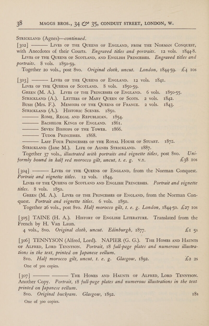 STRICKLAND (Agnes)—continued. [ 302 | LivEs OF THE QUEENS OF ENGLAND, FROM THE NorMAN CONQUEST, with Anecdotes of their Courts. Engraved titles and portraits. 12 vols. 1844-8. Lives OF THE QUEENS OF SCOTLAND, AND ENGLIsH Princesses. Engraved titles and portraits. 8 vols. 1850-59. Together 20 vols., post 8vo. Original cloth, uncut. London, 1844-59. #4 10s | 303 | LivEs OF THE QUEENS OF ENGLAND. 12 vols. 1841. LivEs OF THE QUEENS OF SCOTLAND. 8 vols. 1850-59. Green (M. A.). Lives oF THE PRINCcEssEs OF ENGLAND. 6 vols. 1850-55. STRICKLAND (A.). Lrtrers oF Mary QUEEN oF Scots. 2 vols. 1842. Buso (Mrs. F.). MEMoIRs OF THE QUEENS OF FRANCE. 2 vols. 1843. STRICKLAND (A.). Historic ScENEs. 1850. Rome, Recat AND REPUBLICAN. 1854. BacHELOR Kincs oF ENGLAND. 1861. SEVEN BisHops oF THE Tower. 1866. Tupor Princesses. 1868. Last Four PrincessEs oF THE Royat House oF Stuart. 1872. STRICKLAND (Jane M.). Lire or AcGNEs STRICKLAND. 1887. Together 37 vols., idlustrated with portraits and vignette titles, post 8vo. Uni- formly bound in half red morocco gilt, uncut, t. e. g. V.Y. £38 10s         | 304 | LivEs OF THE QUEENS OF ENGLAND, from the Norman Conquest. Portrait and vignette titles. 12 vols. 1844. LivEs OF THE QUEENS OF SCOTLAND AND ENGLISH PRINCESSES. Portrait and vignette titles. 8 vols. 1850. Green (M. A.). Lives oF THE PRINCEssEs oF ENGLAND, from the Norman Con- quest. Portrait and vignette titles. 6 vols. 1850. Together 26 vols., post 8vo. Half morocco gilt, t. e. g. London, 1844-50. £27 10s [305] TAINE (H. A.). History or Enciiso Literature. ‘Translated from the French by H. Van Laun. 4 vols., 8vo. Original cloth, uncut. Edinburgh, 1877. 41 58 [306] TENNYSON (Alfred, Lord). NAPIER (G. G.). THe Homes anp Haunts or ALFRED, Lorp Tennyson. Portrait, 18 full-page plates and numerous illustra- tions in the text, printed on Japanese vellum. 8vo. Half morocco gilt, uncut, t. e. g. Glasgow, 1892. pores One of 300 copies.   [ 307] THe Homes anp Haunts oF ALFRED, Lorp TENNYSON. Another Copy. Portrait, 18 full-page plates and numerous illustrations in the text printed on Japanese vellum. 8vo. Original buckram. Glasgow, 1892. | 18s One of 300 copies.