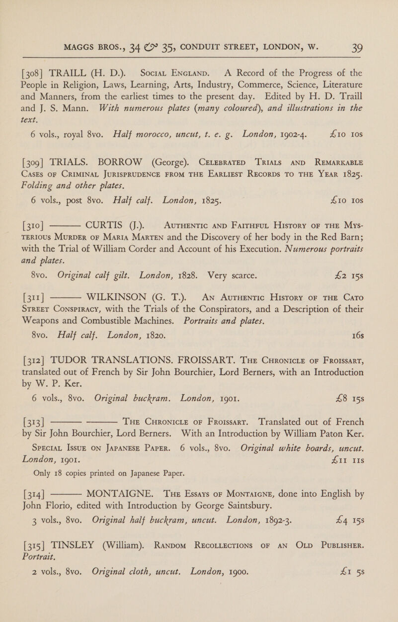 [308] TRAILL (H. D.). Soctat ENctanp. A Record of the Progress of the People in Religion, Laws, Learning, Arts, Industry, Commerce, Science, Literature and Manners, from the earliest times to the present day. Edited by H. D. Traill and J. S. Mann. With numerous plates (many coloured), and illustrations in the text. 6 vols., royal 8vo. Half morocco, uncut, t. e. g. London, 1902-4. £10 10S [309] TRIALS. BORROW (George). CELEBRATED TRIALS AND REMARKABLE CasEs OF CRIMINAL JURISPRUDENCE FROM THE EarLiest RECORDS TO THE YEAR 1825. Folding and other plates. 6 vols., post 8vo. Half calf. London, 1825. £10 10s  [ 310] CURTIS JJ.). AUTHENTIC AND FarrHruL History oF THE Mys- TERIOUS MuRDER OF Marta Marten and the Discovery of her body in the Red Barn; with the Trial of William Corder and Account of his Execution. Numerous portraits and plates. 8vo. Original calf gilt. London, 1828. Very scarce. 42 158 [311 | WILKINSON (G. T.). An AurHentic History oF THE CaTo STREET Conspiracy, with the Trials of the Conspirators, and a Description of their Weapons and Combustible Machines. Portraits and plates. 8vo. Half calf. London, 1820. 16s  [312] TUDOR TRANSLATIONS. FROISSART. Tue Curonicie oF Froissart, translated out of French by Sir John Bourchier, Lord Berners, with an Introduction by W. P..Ker. 6 vols., 8vo. Original buckram. London, 1901. £8 158   [313] THE CHRONICLE OF Froissart. Translated out of French by Sir John Bourchier, Lord Berners. With an Introduction by William Paton Ker. SPECIAL IssuE ON JAPANESE Paper. 6 vols., 8vo. Original white boards, uncut. London, 1901. Lie uis Only 18 copies printed on Japanese Paper. [314] MONTAIGNE. ‘Tue Essays or Montatcne, done into English by John Florio, edited with Introduction by George Saintsbury.  3 vols., 8vo. Original half buckram, uncut. London, 1892-3. £4 158 [315] TINSLEY (William). Ranpom RecoLLecrions oF AN OLD PUBLISHER. Portrait.