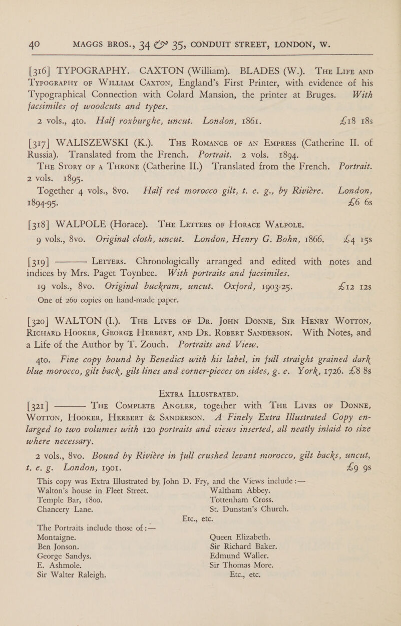 [316] TYPOGRAPHY. CAXTON (William). BLADES (W.). Tue Lire anp _ 'TypocrapHy of WILLIAM Caxton, England’s First Printer, with evidence of his Typographical Connection with Colard Mansion, the printer at Bruges. With facsimiles of woodcuts and types. 2 vols., 4to. Half roxburghe, uncut. London, 1861. £18 18s [317] WALISZEWSKI (K.). THE Romance oF aN Empress (Catherine II. of Russia). Translated from the French. Portrait. 2 vols. 1894. Tue Story or a THrone (Catherine II.) Translated from the French. Portrait. 2 vols. 1895. Together 4 vols., 8vo. Half red morocco gilt, t. e. g., by Riviere. London, 1894-95. £6 6s [318] WALPOLE (Horace). THe Lerrers or Horace Watpotre. g vols., 8vo. Original cloth, uncut. London, Henry G. Bohn, 1866. £4 158  [ 319 | Lerrers. Chronologically arranged and edited with notes and indices by Mrs. Paget Toynbee. Wuth portraits and facsimiles. 1g vols., 8vo. Original buckram, uncut. Oxford, 1903-25. #12 128 One of 260 copies on hand-made paper. [320] WALTON (1.). THe Lives or Dr. Joun Donne, Sir Henry Worron, Ricuarp Hooker, GEoRGE HERBERT, AND Dr. Rosert SANDERSON. With Notes, and a Life of the Author by T. Zouch. Portraits and View. 4to. Fine copy bound by Benedict with his label, in full straight grained dark blue morocco, gilt back, gilt lines and corner-pteces on sides, g.e. York, 1726. 48 8s Extra ILLUSTRATED. [ 321 | THe CoMPLETE ANGLER, together with THe Lives or Donne, Wotton, Hooker, Herserr &amp; SANDERSON. A Finely Extra Illustrated Copy en- larged to two volumes with 120 portraits and views inserted, all neatly inlaid to size where necessary. 2 vols., 8vo. Bound by Riviere in full crushed Pgh morocco, gilt backs, uncut,  t. e.g. London, 1901. 49 9s This copy was Extra Illustrated by John D. Fry, and the Views include :— Walton’s house in Fleet Street. Waltham Abbey. Temple Bar, 1800. Tottenham Cross. Chancery Lane. St. Dunstan’s Church. Etc,,.€tc. The Portraits include those of :— Montaigne. Queen Elizabeth. Ben Jonson. Sir Richard Baker. George Sandys. Edmund Waller. E. Ashmole. Sir Thomas More. Sir Walter Raleigh. Etc.,; ete.