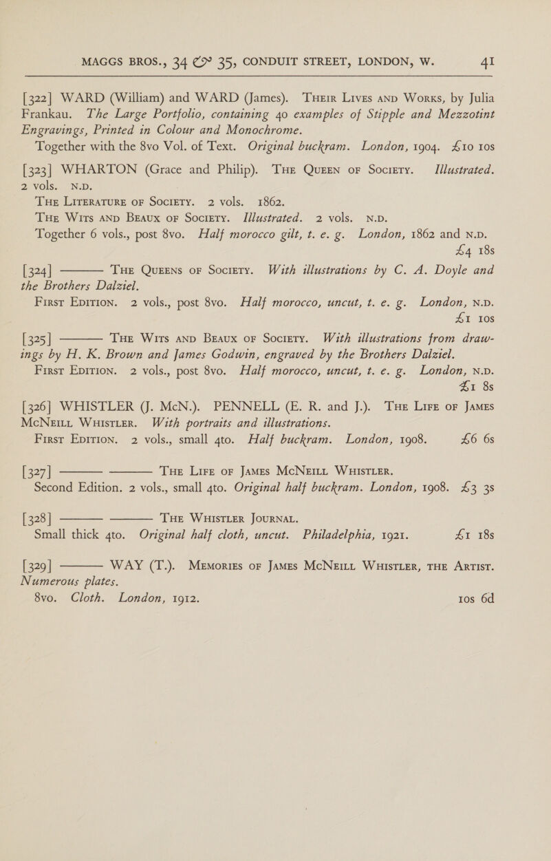 [322] WARD (William) and WARD (James). ‘THEIR Lives anp Works, by Julia Frankau. The Large Portfolio, containing 40 examples of Stipple and Mezzotint Engravings, Printed in Colour and Monochrome. Together with the 8vo Vol. of Text. Original buckram. London, 1904. £10 Ios [323] WHARTON (Grace and Philip). THe Queen oF Socigery. Illustrated. 2 vols. N.D. THe LITERATURE OF SOCIETY. 2 vols. 1862. Tue Wirs AND Beaux or Socirty. Illustrated. 2 vols. N.D. Together 6 vols., post 8vo. Half morocco gilt, t. e. g. London, 1862 and N.D. £4 18s [ 324 | THE Queens oF Society. W4uth illustrations by C. A. Doyle and the Brothers Dalziel. Firsr Epirion. 2 vols., post 8vo. Half morocco, uncut, t. e. g. London, n.v. 41 108   [ 325 | THe Wits anp Beaux or Society. Wath illustrations from draw- ings by H. K. Brown and James Godwin, engraved by the Brothers Dalziel. First Epirion. 2 vols., post 8vo. Half morocco, uncut, t. e. g. London, N.D. $1 8s [326] WHISTLER (J. McN.). PENNELL (E. R. and J.). Tse Lire oF James McNeEitL, WuistLer. With portraits and illustrations. First Epirion. 2 vols., small 4to. Half buckram. London, 1908. £6 6s i227] Tue Lire or JaMes McNett WHISTLER. Second Edition. 2 vols., small 4to. Original half buckram. London, 1908. £3 38 [ 328 | THE WHISTLER JOURNAL. Small thick 4to. Original half cloth, uncut. Philadelphia, 1921. Lr 18s      [ 329 | WAY (T.). Memories oF James McNeitt WHISTLER, THE ARTIST. Numerous plates. 8vo. Cloth. London, 1912. Ios 6d