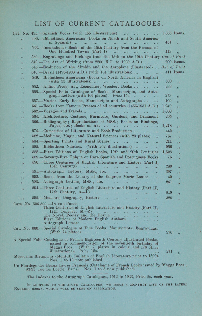 Dist OF CURRENT CATALOGUES. Cat. No. 495.—Spanish Books (with 155 illustrations) _... Re i oe: hheiiys 496. —Bibliotheca Americana auc on North and South America in Spanish) . a AOD ro 533.—Incunabula : Bhars of pe 15th re ou phe Piauce of One Hundred Towns (Part I)... jm 2 he e 539.—Engravings and Etchings from the 15th i ths ‘19th Conta Out of Print i 542.—The Art of Writing (from 2800 B.C. to 19380 A.D.) ...— ... 290 Items. #: 545.—Evolution of the Airship and the Aeroplane (illustrated) ... Out of Print cs 546.—Brazil (1493-1930 A.D.) (with 154 illustrations) . : 411 Items. + 549.—Bibliotheca Americana a tes on North deren in English (with 33 illustrations) . ; ‘ 300 sé», a 552.—Aldine Press, Art, Benes Woodeut Boas een ay Gane 988055 555.—Special Folio Catalogue of Books, Manuscripts, and ihe graph Letters (with 102 plates). Price 10st ie ihe hk Zhe k i 557.—Music: Early Books, Manuscripts and Autographs ..._... AOG: 55 Sp 561.—Books from Famous Presses of all countries (1455-1931 A.D.) 1,249 _,, 3 562.—Voyages and Travels... ... . : i os 000 ass 3 564.-—Architecture, Costume, Bachitube. Gaalens. cal Cease 205 et 566.—Bibliography ; Reproductions of MSS.; Books on goa Paper, etc.; Books on Art... ... Sige Fone. ‘ 574.—Curiosities of Later and Book-Produciaa. cee sae a 442, a 582.—Medicine, Magic, and Natural Sciences (with 20 winter ind (he Fh ies - 584.—Sporting Prints and Rural Scenes ... Ehct late yl A a iy 585.—Bibliotheca Nautica. (With 202 diehaiene: : : 956, ae 588.—First Editions of English Books, 19th and 20th Cenarion 1,528 ss 589.—Seventy-Five Unique or Rare Spanish and Portuguese Books 75 ma 590.—Three Centuries of ae Literature and as ale I, 16th Century) Cae 289 «2; re 591.—Autograph Letters, MSS., ee es 2h BOT tag oy 592.—Books from the Library of ae Me gee Atanie: Louise baa BOs ae Se 593.—Autograph Letters, MSS., j ZOE “ 594.—Three Centuries of English Literature and History (Part L MI, 17th Century, A—L) ... 1... ee ee + 695.—-Memoirs, Biography, Historviiscc 0) 2 a a 329 Cats. No. 596-599.—IN THE PRESS. Three Centuries of English Literature and Tee are &amp; IT, 17th Century, M—Z) : The Novel, Poetry and the Drama ... First Editions of Modern a Authors Autograph Letters Cat. No. 600.—Special Catalogue of Fine Hoos: Manuscripts, Engravings (With 74 plates) Mees, a  A Special Folio Catalogue of French Eighteenth Cee Illustrated Books, issued in commemoration of the seventieth birthday of Maggs Bros. (With 7 plates in colour and 176 other illustrations). Price 15s. ... 971 Mercurius ee (Monthly Bulletin of English eee prior te 1800), Nos. 1 to 13 now published .. Un Florilége des Beaux Livres Frangais (Guisipins or en Boales ee e Mages Bros., 93-95, rue La Boétie, Paris). Nos. 1 to 3 now published. 39 The Indexes to the Autograph Catalogues, 1912 to 1938, Price 5s. each year. IN ADDITION TO THE ABOVE CATALOGUES, WE ISSUE A MONTHLY LIST OF THE LATEST ENGLISH BOOKS, WHICH WILL BE SENT ON APPLICATION,