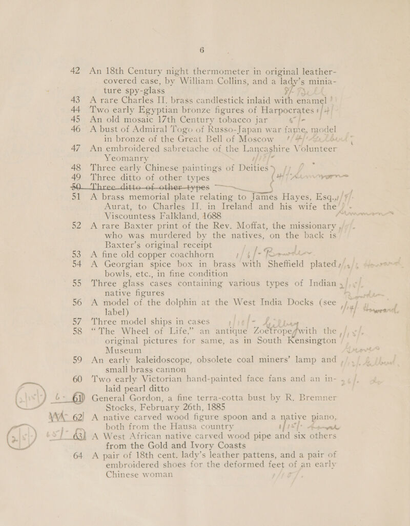 51 D2 53 54 ao 56 5/ 58 59 60 / 63) 64 6 An 18th Century night thermometer in original leather- covered case, by William Collins, and a ‘lady’ s minia- ture spy- glass ¥/- A rare Charles IT. brass candlestick inlaid with enamel ! Two early Egyptian bronze figures of Harpocrates t/+ An old mosaic 17th Century tobacco jar “Sel A bust of Admiral Togo of Russo-Japan war fame, model in bronze of the Great Bell of Moscow ¢/#/: An embroidered sabretache of ie Lancashire Valicises Yeomanry Three early Chinese paintings of Hitiets Time Three ditto of other types s OH {were er icea a A brass memorial rite relating fo iene Hayes, Esq.,/| Viscountess Falkland, 1688 A rare Baxter print of the Rey. Moffat, the missionary , who was murdered by the natives, on the back is Baxter s origina receipt come | A fine old copper coachhorn HP 4f- 7 A Georgian spice box in brass with Sheffield plated y/,, bowls, etc., in fine condition native figures A model of. the dolphin at the West India Docks (see label) : Three model ships in cases ; « Ay original pictures for same, as in South Kensington / Museum An early kaleidoscope, obsolete coal miners’ lamp and small brass cannon Two early Victorian hand-painted face fans and an in- . laid pearl ditto Stocks, February 26th, 1885 A native carved wood figure spoon and a native piano, both from the Hausa country if oe aoe D A West African native carved wood pipe aad six Pers from the Gold and Ivory Coasts A pair of 18th cent. lady’s leather pattens, and a pair of embroidered shoes for the deformed fee. ¢ of an early Chinese woman
