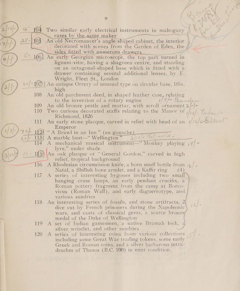 e 04 Two similar early electrical instruments _ in mahogany %. cases by the same maker a £ 103 An old Necromancer’s angle- shaped cane cae interior je decorated with scenes from the Garden of Eden, the // mei sides ited with numerous drawers. 106) An earty Georgian microscope, the top part turned in = lignum-vite, having a shagreen centre, and standing on an octagonal- shaped base which is fitted with a drawer containing several additional lenses, by F. be Weeht,. Fleet St.,-Ronden 107 | An antique Orrery of unusual type on Circular base, 18in.    high 108 An old parchment deed, in shaped leather case, relating to the invention of a rotary engine if SJ~ [Xx 109 An old bronze pestle and mortar, with scroll omiamast 2 Richmond, 1826 2 Pe An early stone placque, carved in relief with head of an wre Y ds Emperor Gay, 7 of 1G) ‘A Brawl in an Inn”. Cem gouache) ep —er 3| ee A marble bust—“ Wellington” 3) | A ; 114 mechanical musical instriiment— coe playing = ee lyre, under shade Foiol7 /6+ 1€54 ‘An oak placque of “General Gordon,” carved in high . | 7 ee relief, tropical background a 116 A Rhodesian circumcision knife, a horn snuff bottle from Natal, a ee bone armlet, and a Kaffir ring oe 117 A series of interesting bygones including two small \ hanging cruse lamps, an early pendant crucifix, a Roman pottery fragment from the camp at Borco- vicus (Roman Wall), and early daguerrotype, a various sundries 118 An interesting series of fossils, and stone artifracts, 2i dice cut by French prisoners during the Napoleonic \ wars, and casts of classical gems, a ‘scarce Dronze medal of the Duke of Wellington 119 A set of Indian gamesmen, a native Bramah lock, a silver wristlet, and other sundries <f 120 A seties of interesting coins from various collections including some Great War trading tokens, some early Greek and Roman coins! and ‘a silvéer‘barbarous tetra- drachm of Thasos (B.C. 100)’ in mint’ condition A \ / ry f ; ee a