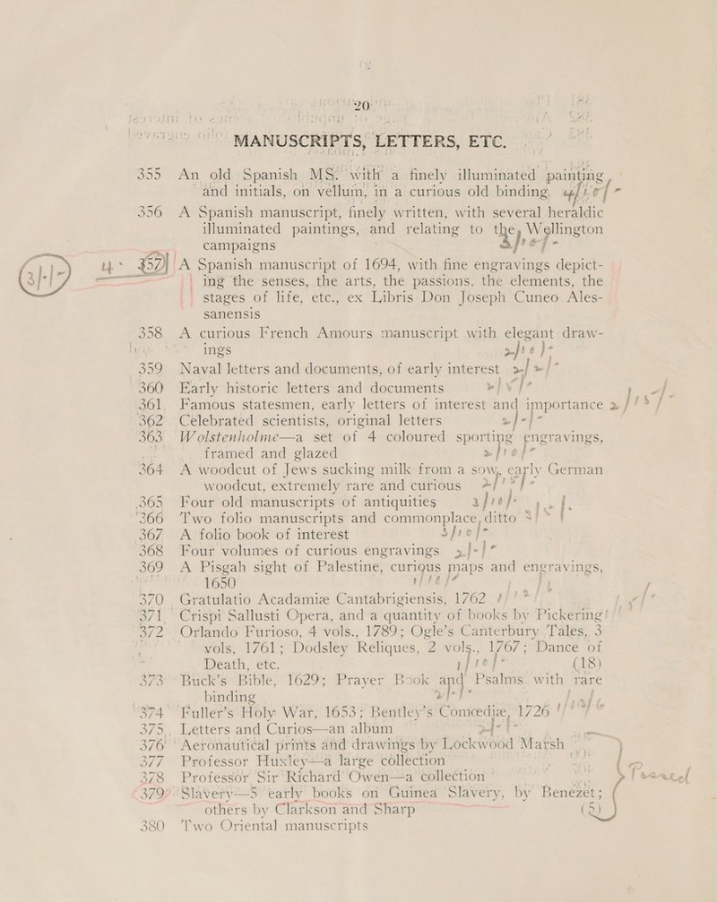 MANUSCRIPTS, LETTERS, EWE. 355 An old Spanish MS. with a finely illuminated paint, ing and initials, on vellum, in a curious old binding, «/) By 356 <A Spanish manuscript, finely written, with several heraldic illuminated paintings, and relating to ay Wellington  < campaigns op- - £2) lA Spanish manuscript of 1694, with fine engravings depict- = =—— |) ie *he-senses.,,.the, arts, the passions, the elements, the Py sieves Oo: life, etemacx Libris Don Joseph Cuneo Ales- sanensis 358 A curious French Amours manuscript with elegant draw- Lin | ings afi }- 359 Naval letters and documents, of early interest >} oi 360 Early historic letters and documents eI | bi 57 j 361, Famous statesmen, early letters of interest and importance » / / ® 362 Celebrated scientists, original letters oe ed 363 Wolstenholme—a set of 4 coloured sporting engravings, framed and glazed 2 Ir of 364 A woodcut of Jews sucking milk from a ay, cay German woodcut, extremely rare and curious 4 365 Four old manuscripts of antiquities afrop > Pp '366 ‘Two folio manuscripts and commonplace, ditto SS 367. A folio book of interest Sfio |- 368 Four volumes of curious engravings »/-/” 369 A Pisgah sight of Palestine, curigus maps and engravings, ity 1650 ' 370 , Gratulatio Acadamize Gastubtaciene 1762 3 371. Crispi Sallusti Opera, and a quantity of books by Pickering 372 Orlando Furioso, 4 vols., 1789; Ogle’s Canterbury Tales, 3 ie vols, 1761; Dodsley Reliques, 2 ep 1767; Dance of  : Death, etc. di (18) 7a Buck Se lbiple, 1629) eta yer Boor ae Peatng with rare | | binding aa aif “874 ‘Fuller’s Holy Wat, 1653; Bentley's Comeedize, 1726 ' 375. Letters and Curios—an albiirn 34° 376 ° Aeronautical prints and drawings by Lockw ood Marsh ne , 377. Professor Huxley—a large collection Weer { < 378 Professor Sir‘ Richard’ Owen—a collection ~ § Peceg,l 3793 Slavery—5 ‘early books on Guinea Slavery, by Benezet; others by Clarkson and Sharp cet | } 380 Two Oriental manuscripts