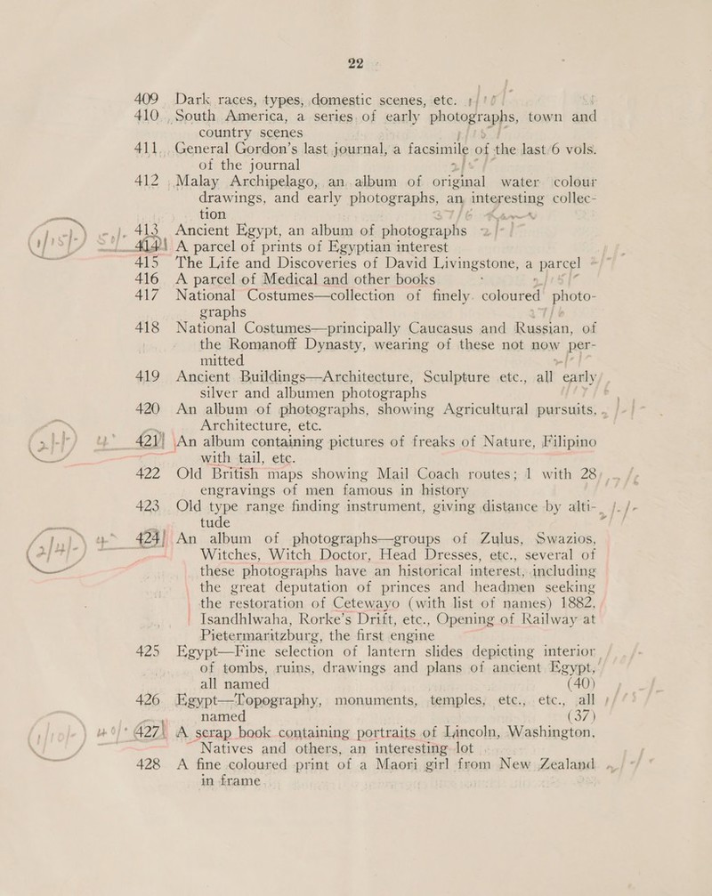 409 410 412 416 417 418 419 420 422 423 425 426 428 22 Dark races, types, domestic scenes, ete. )/'/ country scenes General Gordon’s last journal, a facsimile of the last.6 vols. of the journal 2} drawings, and early photographs, an inigpesting collec- tion yaa Ancient Egypt, an album of ab A parcel of prints of Egyptian interest A parcel of Medical and other books National Costumes—collection of finely saenaned! aeer: — graphs National Costumes—principally Caucasus and Rumer ar of the Romanoff Dynasty, wearing of these not now per- mitted silver and albumen photographs Architecture, etc. with tail, etc. Old British maps showing Mail Coach routes; 1 with 28 engravings of men famous in history tude An album of photographs—groups of Zulus, Swazios, Witches, Witch Doctor, Head Dresses, etc., several of these photographs have an historical interest, including _ the great deputation of princes and headmen seeking _ the restoration of Cetewayo (with list of names) 1882, _ Isandhlwaha, Rorke’s Drift, etc., Opening of Railway at Pietermaritzburg, the first engine all named (40) Egypt—Topography, monuments, temples, etc., etc., all named (37) _ A scrap book containing portraits of Lincoln, Washington, Natives and others, an interesting lot in frame