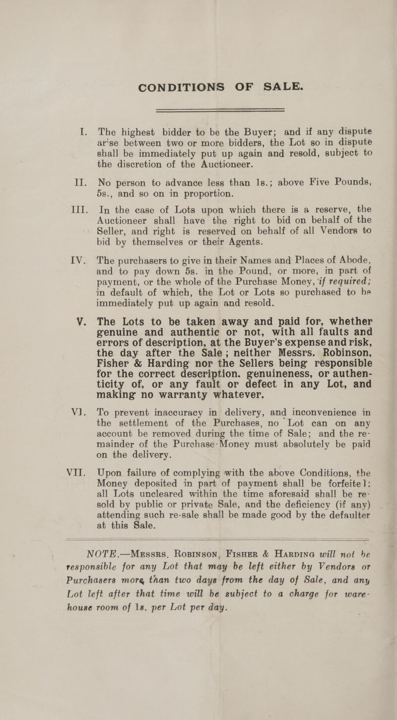 CONDITIONS OF SALE. I. The highest bidder to be the Buyer; and if any dispute arse between two or more bidders, the Lot so in dispute shall be immediately put up again and resold, subject to the discretion of the Auctioneer. II. No person to advance less than 1s.; above Five Pounds, 5s., and so on in proportion. III. In the case of Lots upon which there is a reserve, the Auctioneer shall have the right to bid on behalf of the Seller, and right is reserved on behalf of all Vendors to bid by themselves or their Agents. IV. The purchasers to give in their Names and Places of Abode, and to pay down ds. in the Pound, or more, in part of payment, or the whole of the Purchase Money, if required; in default of which, the Lot or Lots so purchased to be immediately put up again and resold. Vv. The Lots to be taken away and paid for, whether genuine and authentic or not, with all faults and errors of description, at the Buyer’s expense and risk, the day after the Sale; neither Messrs. Robinson, Fisher &amp; Harding nor the Sellers being responsible for the correct description. genuineness, or authen- ticity of, or any fault or defect in any Lot, and making no warranty whatever. V1. To prevent inaccuracy in delivery, and inconvenience in the settlement of the Purchases, no Lot can on any account be removed during the time of Sale; and the re- mainder of the Purchase-Money must absolutely be paid on the delivery. VII. Upon failure of complying with the above Conditions, the Money deposited in part of payment shall be forfeite]: all Lots uncleared within the time aforesaid shall be re- sold by public or private Sale, and the deficiency (if any) attending such re-sale shall be made good by the defaulter at this Sale.    NOTE.—Megssrs. Rosinson, FisHer &amp; Harpina will not be responsible for any Lot that may be left either by Vendors or Purchasers more than two days from the day of Sale, and any Lot left after that time will be subject to a charge for ware- house room of 18. per Lot per day.