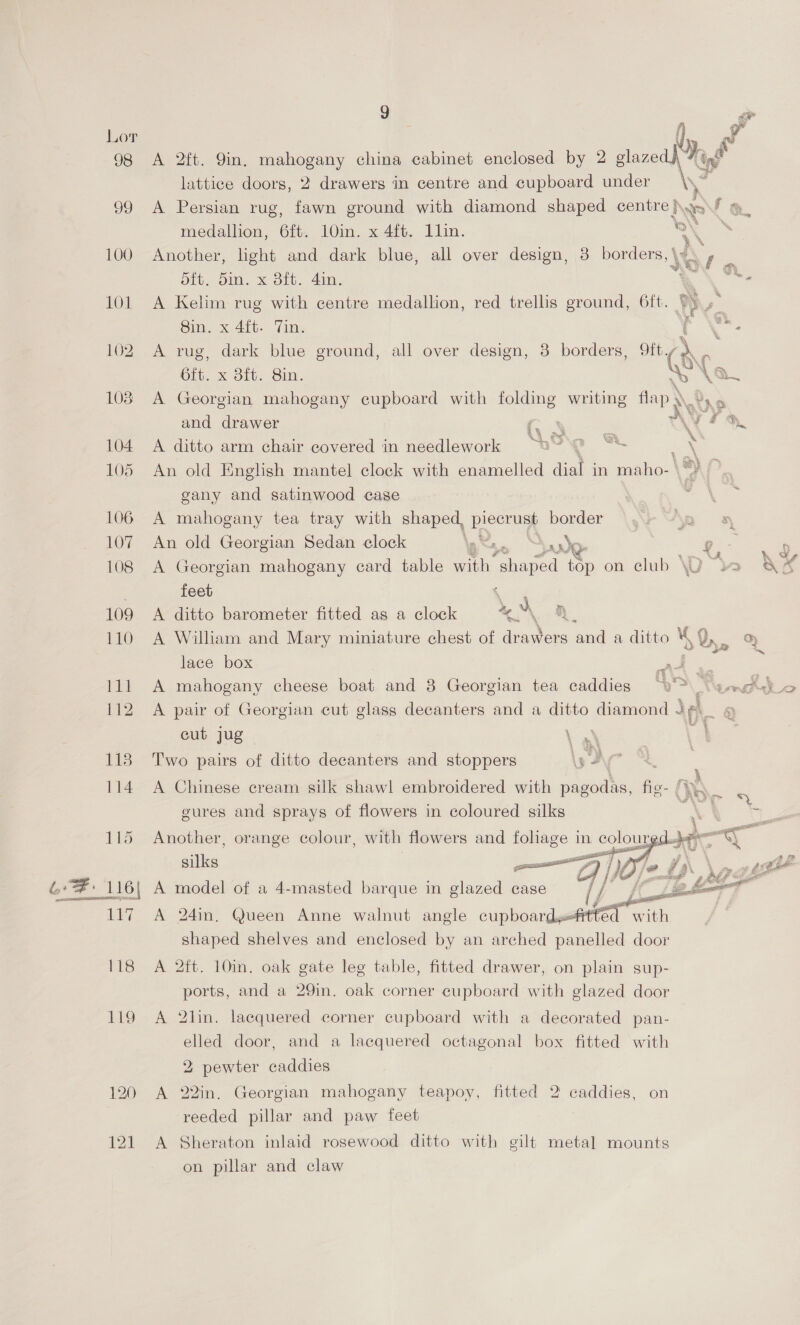 100 101 102 103 104 105 106 107 108 109 110 111 112 113 114 115 Ay 118 119 120 121 g ae Fs) ya i) A 2ft. 9in. mahogany china cabinet enclosed by 2 glazed | Migs lattice doors, 2 drawers in centre and cupboard under Me, A Persian rug, fawn ground with diamond shaped ead &amp; \ fs medallion, 6ft. 10in. x 4ft. 1lin. s,s Another, light and dark blue, all over design, 3 borders, \ ay - Sib, OI. M Oth. 41m; | Bc A Kelim rug with centre medallion, red trellis ground, 6ft. ; : 8in. x 4ft. Tin. cr \ A rug, dark blue ground, all over design, 3 borders, ft. es. 6ft. x Bft. Bin. WN A Georgian mahogany cupboard with folding writing flap \ Te and drawer e.5 Vee. A ditto arm chair covered in needlework i An old Enghsh mantel clock with enamelled dial in maho- gany and satinwood case A mahogany tea tray with shaped, eG border An old Georgian Sedan clock as. “poo A Georgian mahogany card table th, “shaped i on club WU w AS feet ee A ditto barometer fitted as a clock as A William and Mary miniature chest of ee ‘and a ditto v, % lace box eee. A mahogany cheese boat and 8 Georgian tea caddies AS A pair of Georgian cut glass decanters and a ditto diamond deh 5} cut jug oy va ~ a ad 2 Two pairs of ditto decanters and stoppers ar A Chinese cream silk shawl embroidered with er fic. \e gures and aac of re in coloured —- ‘ . - w ealleey ws Fe  A model of a 4-masted barque in glazed case fH 23 A 24in. Queen Anne walnut angle ee rth shaped shelves and enclosed by an arched panelled door A 2ft. 10in. oak gate leg table, fitted drawer, on plain sup- ports, and a 29in. oak corner cupboard with glazed door A 2lin. lacquered corner cupboard with a decorated pan- | elled door, and a lacquered octagonal box fitted with 2 pewter caddies A 22in. Georgian mahogany teapoy, fitted 2 caddies, on reeded pillar and paw feet A Sheraton inlaid rosewood ditto with gilt metal mounts on pillar and claw