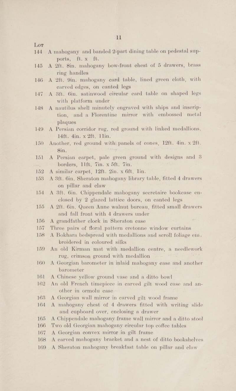 144 145 146 147 148 149 150 Poi 152 158 154 155 156 157 158 fag 160 161 162 168 164 165 166 167 168 169 11 A mahogany and banded 2-part dining table on pedestal sup- ports, Vin. x Tt. A 2ft. 8in. mahogany bow-front chest of 5 drawers, brass ring handles A 2ft. 9in. mahogany ecard table, lined green cloth, with carved edges, on canted legs A 8ft. 6in. satinwood cireular card table on shaped legs with platform under A nautilus shell minutely engraved with ships and inscrip- tion, and a Florentine mirror with embossed metal plaques A Persian corridor rug, red ground with linked medallions, 14ft. 4in. x 2ft. 11in. Another, red ground with panels of cones, 12ft. 4in. x 2ft. Sin. | A Persian carpet, pale green ground with designs and 3 borders, 11ft; fim: x 51. 7in. A similar carpet, 12ft. 2in. x 6ft. lin. A 38ft. 6in, Sheraton mahogany library table, fitted 4 drawers on pillar and claw A 3ft. 6in. Chippendale mahogany secretaire bookcase en- closed by 2 glazed lattice doors, on canted legs A 2ft. 6in, Queen Anne walnut bureau, fitted small drawers and fall front with 4 drawers under A grandfather clock in Sheraton case Three pairs of floral pattern cretonne window curtains A Bokhara bedspread with medallions and scroll fohage em- broidered in coloured silks An old Kirman mat with medallion centre, a needlework rug, crimson ground with medallion A Georgian barometer in inlaid mahogany ease and another barometer A Chinese yellow ground vase and a ditto bowl An old French timepiece in carved gilt wood case and an- other in ormolu case A Georgian wall mirror in carved gilt wood frame A mahogany chest of 4 drawers fitted with writing slide and cupboard over, enclosing a drawer A Chippendale mahogany frame wall mirror and a ditto stool Two old Georgian mahogany circular top coffee tables A Georgian convex mirror in gilt frame A carved mahogany bracket and a nest of ditto bookshelves A Sheraton mahogany breakfast table on pillar and claw