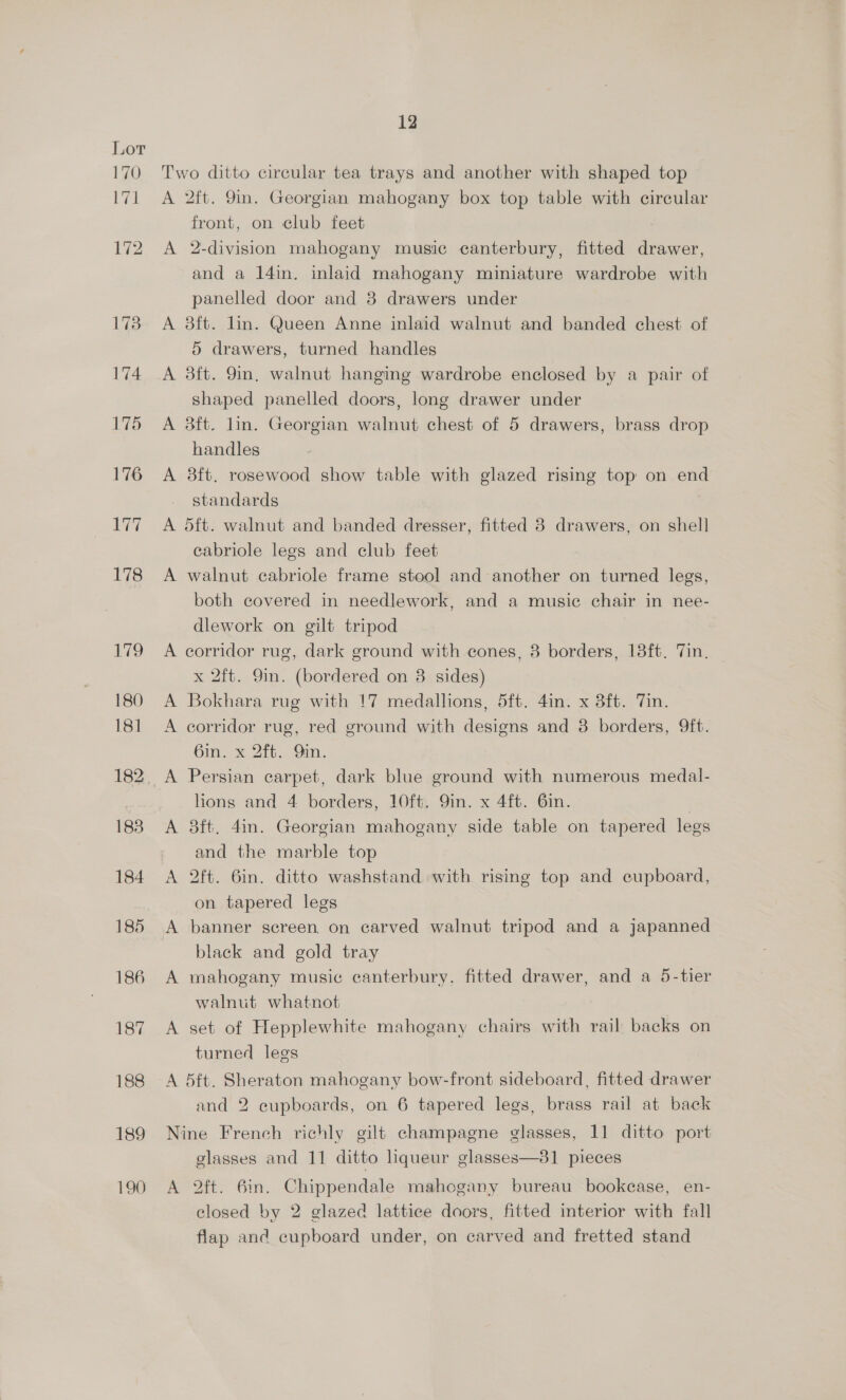 Two ditto circular tea trays and another with shaped top A 2ft. 9in. Georgian mahogany box top table with circular front, on club feet A 2-division mahogany music canterbury, fitted drawer, and a 14in. inlaid mahogany miniature wardrobe with panelled door and 8 drawers under A 8ft. lin. Queen Anne inlaid walnut and banded chest of 5 drawers, turned handles A 38ft. 9in, walnut hanging wardrobe enclosed by a pair of shaped panelled doors, long drawer under A 8ft. lin. Georgian walnut chest of 5 drawers, brass drop handles A 3ft. rosewood show table with glazed rising top on end standards A dft. walnut and banded dresser, fitted 8 drawers, on shell] cabriole legs and club feet A walnut cabriole frame stool and another on turned legs, both covered in needlework, and a music chair in nee- dlework on gilt tripod A corridor rug, dark ground with cones, 8 borders, 18ft. 7in, x 2ft. 9in. (bordered on 38 sides) A Bokhara rug with !7 medallions, 5ft. 4in. x 38ft. Tin. A corridor rug, red ground with designs and 38 borders, Qft. 6in. x 2ft. Oin. A Persian carpet, dark blue ground with numerous medal- lions and 4 borders, 10ft. Qin. x 4ft. 6in. A 38ft. 4in. Georgian mahogany side table on tapered legs and the marble top A 2ft. 6in. ditto washstand with rising top and cupboard, on tapered legs A banner screen on carved walnut tripod and a japanned black and gold tray A mahogany music canterbury. fitted drawer, and a 5-tier walnut whatnot A set of Hepplewhite mahogany chairs with rail backs on turned legs A 5ft. Sheraton mahogany bow-front sideboard, fitted drawer and 2 cupboards, on 6 tapered legs, brass rail at back Nine French richly gilt champagne glasses, 11 ditto port glasses and 11 ditto liqueur glasses—31 pieces A 2ft. 6in. Chippendale mahogany bureau bookease, en- closed by 2 glazed lattice doors, fitted interior with fall flap anc cupboard under, on carved and fretted stand