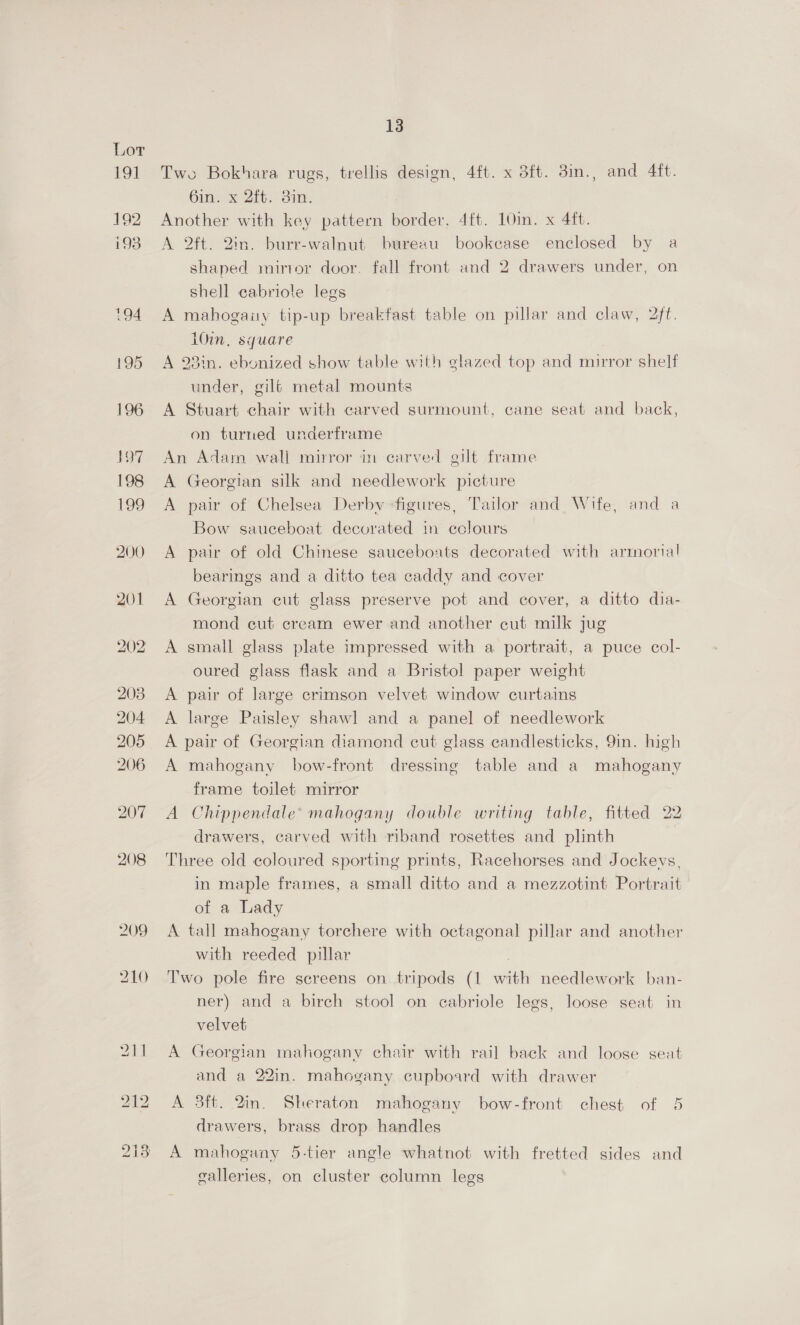 196 107 198 199 200 201 208 204 205 206 207 208 13 Two Bokhara rugs, trellis design, 4ft. x 3ft. 3in., and 4ft. 6in. x 2ft. 3in. Another with key pattern border. 4ft. 10in. x 4ft. A 2ft. 2in. burr-walnut bureau bookcase enclosed by a shaped mirror door. fall front and 2 drawers under, on Shell cabriole legs A mahogaity tip-up breakfast table on pillar and claw, 2ft. i0in, square A 23in. ebonized show table with glazed top and mirror shelf under, gilé metal mounts A Stuart chair with carved surmount, cane seat and back, on turned underframe An Adam wall mirror in carved gilt frame A Georgian silk and needlework picture A pair of Chelsea Derby figures, Tailor and Wife, and a Bow sauceboat decorated in cclours A pair of old Chinese sauceboats decorated with armorial bearings and a ditto tea caddy and cover A Georgian cut glass preserve pot and cover, a ditto dia- mond cut cream ewer and another cut milk jug A small glass plate impressed with a portrait, a puce col- oured glass flask and a Bristol paper weight A pair of large crimson velvet window curtains A large Paisley shawl and a panel of needlework A pair of Georgian diamond cut glass candlesticks, 9in. high A mahogany bow-front dressing table and a mahogany frame toilet mirror A Chippendale’ mahogany double writing table, fitted 22 drawers, carved with riband rosettes and plinth Three old coloured sporting prints, Racehorses and Jockeys, in maple frames, a small ditto and a mezzotint Portrait of a Lady A tall mahogany torchere with octagonal pillar and another with reeded pillar | Two pole fire screens on tripods (1 with needlework ban- ner) and a birch stool on cabriole legs, loose seat in velvet A Georgian mahogany chair with rail back and loose seat and a 22in. mahogany cupboard with drawer A 3ft. 2in. Sheraton mahogany bow-front chest of 5 drawers, brass drop handles A mahogany 5-tier angle whatnot with fretted sides and galleries, on cluster column legs