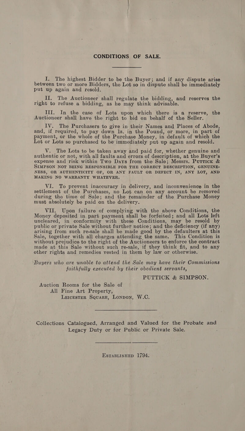 CONDITIONS OF SALE. I. The highest Bidder to be the Buyer; and if any dispute arise between two or more Bidders, the Lot so in Ge Pate shall be immediately put up again and resold. II. The Auctioneer shall regulate the bidding, and reserves the right to refuse a bidding, as he may think advisable. III. In the case of Lots upon which there is a reserve, the Auctioneer shall have the right to bid on behalf of the Seller. IV. The Purchasers to give in their Names and Places of Abode, and, if required, to pay down ls. in the Pound, or more, in part of payment, or the whole of the Purchase Money, in default of which the Lot or Lots so purchased to be immediately put up again and resold. V. The Lots to be taken away and paid for, whether genuine and authentic or not, with all faults and errors of descr iption, at the Buyer’s expense and risk within Two Days from the Sale; Messrs. Purrick &amp; SIMPSON NOT BEING RESPONSIBLE FOR THE CORRECT DESCRIPTION, GENUINE- NESS, OR AUTHENTICITY OF, OR ANY FAULT OR DEFECT IN, ANY LOT, AND MAKING NO WARRANTY WHATEVER. VI. To prevent inaccuracy in delivery, and inconvenience in the settlement of the Purchases, no Lot can on any account be removed during the time of Sale; and the remainder of the Purchase Money must absolutely be paid on the delivery. VII. Upon failure of complying with the above Conditions, the Money deposited in part payment shall be forfeited; and all Lots left uncleared, in conformity with these Conditions, may be resold by public or private Sale without further notice; and the deficiency (if any) arising from such re-sale shall be made good by the defaulters at this Sale, together with all charges attending the same. This Condition is without prejudice to the right of the Auctioneers to enforce the contract made at this Sale without such re-sale, if they think fit, and to any other rights and remedies vested in them by law or otherwise. Buyers who are unable to attend the Sale may have their Commissions faithfully executed by their obedient servants, PUTTICK &amp; SIMPSON. Auction Rooms for the Sale of All Fine Art Property, LEIcESTER SQuaRE, Lonpon, W.C. Collections Catalogued, Arranged and Valued for the Probate and Legacy Duty or for Public or Private Sale. ESTABLISHED 1794: