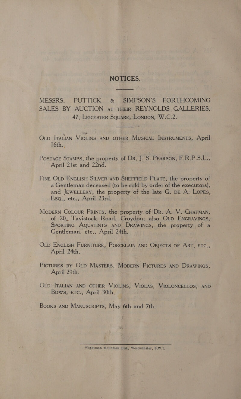 NOTICES. MESSRS. PUTTICK ®&amp; SIMPSON’S FORTHCOMING SALES BY AUCTION at THEIR , REYNOLDS GALLERIES, 47, LEICESTER SQUARE, LONDON, W.C.2.  Op ITALIAN au AND OTHER Musica SIRPMENTS April 16th., POSTAGE STAMPS, the property of Dr. J. S. PEARSON, F.R.P.S.L., April 21st and 22nd. FINE OLD ENGLISH SILVER AND SHEFFIELD PLATE, the property of a Gentleman deceased (to be sold by order of the executors), and JEWELLERY, the property of the late G. p—E A. LopEs, _Esa., etc., April 23rd. MopDERN CoLour PRINTS, the property of Dr. A. V.-CGHAPMAN, of 20,. Tavistock Road, Croydon; also OLD ENGRAVINGS, SPORTING AQUATINTS AND DRAWINGS, the property of a Gentleman, etc., April 24th. OLD ENGLISH FURNITURE, PORCELAIN AND OBJECTS OF ART, ETC., April 24th. | PicTURES BY OLD Masters, MODERN PICTURES AND DRAWINGS, April 29th. OLD ITALIAN AND OTHER VIOLINS, VIOLAS, WIOLONCELLOS, AND Bows, ETc., April 30th. Books AND Manuscripts, May 6th and 7th. Wightman Mountain Ltd., Westminster, S.W.1.