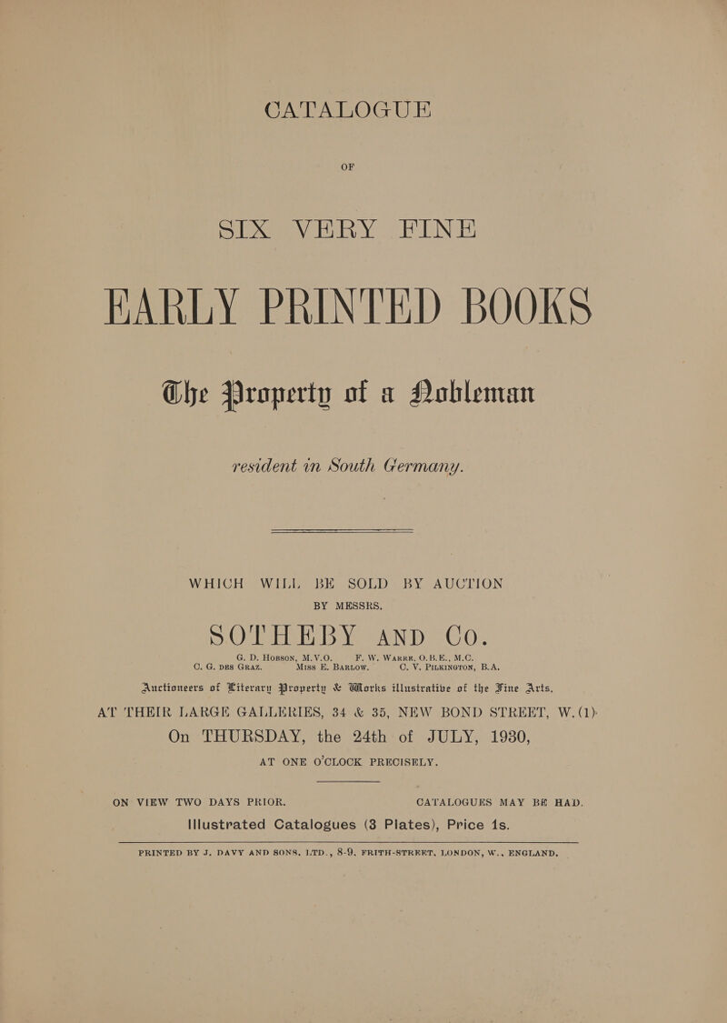 CATALOGU E OF STIX VERY FINE HARLY PRINTED BOOKS Ghe Property of a Nobleman resident in South Germany. WHICH WILL BE SOLD BY AUCTION BY MESSRS. SOTHEBY AND Co. G. D. Hosson, M.V.O. F. W. Wark, O.B.E., M.C. C. G. DES GRAZ. Miss E. Bartow. C. VY. PILKINGTON, B.A. Auctioneers of Literary Property &amp; Works illustrative of the Fine Arts, AT THEIR LARGE GALLERIES, 34 &amp; 35, NEW BOND STREET, W. (1) On THURSDAY, the 24th of JULY, 1980, AT ONE O'CLOCK PRECISELY. ON VIEW TWO DAYS PRIOR. CATALOGUES MAY BE HAD, Illustrated Catalogues (3 Plates), Price 1s. PRINTED BY J. DAVY AND SONS, LTD., 8-9, FRITH-STRERT, LONDON, W., ENGLAND.