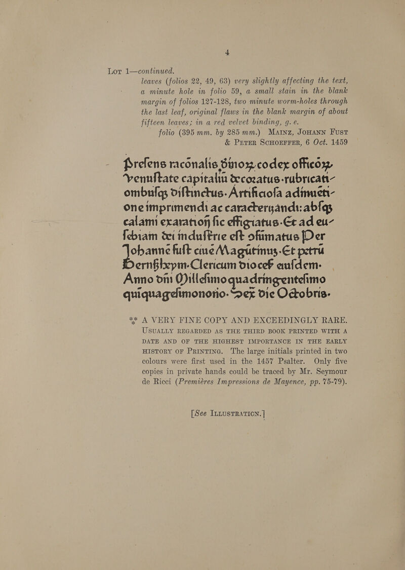 Lor 1—continued. leaves (folios 22, 49, 63) very slightly affecting the tect, a minute hole in folio 59, a small stain in the blank margin of folios 127-128, two minute worm-holes through the last leaf, original flaws in the blank margin of about fifteen leaves; in a red velvet binding, g. e. folio (395 mm. by 285 mm.) Mainz, JoHann Fust &amp; Peter ScHOEFFER, 6 Oct. 1459 Prefens racénalis Sino codex officow, Vennftate capitalin &amp;cozatus-rubricat- ombufgs diftinctus. Arnfiaofa adinuen- oneimprimendi ac caracteryands: abfas calami exaration fic effigiatus-Et ad eu- febram dei mduftrie eft ofimatus Der bau fult cue Magutimus-€t petru ern§ixpm- Clericum dioceb aufdem- | Anno din O)illefimo quadringentelimo quiquagelimonorio. Sex die Octobris- i A VERY FINE COPY AND EXCHEDINGLY RARE. USUALLY REGARDED AS THE THIRD BOOK PRINTED WITH A DATE AND OF THE HIGHEST IMPORTANCE IN THE EARLY HISTORY OF Printinc. The large initials printed in two colours were first used in the 1457 Psalter. Only five copies in private hands could be traced by Mr. Seymour de Ricci (Premiéres Impressions de Mayence, pp. 75-79).