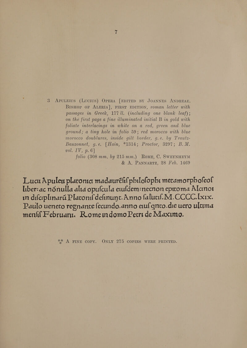 BisHop oF ALERIA]|, FIRST EDITION, roman letter with passages mn Greek, 177 ll. (including one blank leaf); on the first page a fine illuminated initial B in gold with folate interlacings in white on a red, green and blue ground; a tiny hole in folio 59; red morocco with blue morocco doublures, inside gilt border, g.e. by Trautz- Bauzonnet, g.e. |Ham, “1814; Proctor, 3297; B. M. vol. EV, p.6| folio (808 mm, by 215 mm.) Roms, C. SWEYNHEYM &amp; A. Pannartz, 28 eb. 1469 Lucu Apuleu platonia madauréfif pbilofopbi mecamorpbofeof liber:ac nénulla alta opufcula e1ufdem:necnon eptcoma Alctnot in difaplinara Placonifdefinune. Anno falucif!M.CCCC.[xix. Paulo ueneto regnante fecundo.anno etufqneo.die uera ultima menfif Februaru. ReomemdomoPerrs de Maximo. ** A FINE COPY. ONLY 275 COPIES WERE PRINTED.