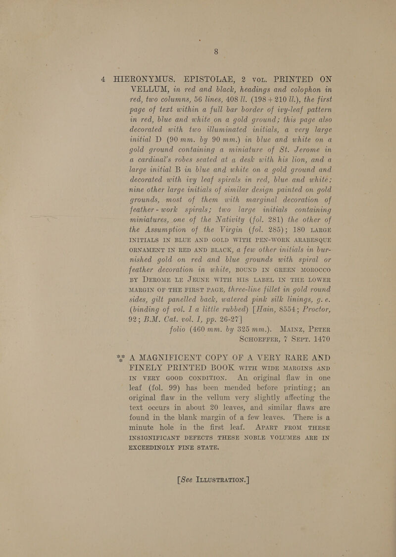 VELLUM, in red and black, headings and colophon in red, two columns, 56 lines, 408 Il. (198 + 210 UI.), the first page of text within a full bar border of wy-leaf pattern mm red, blue and white on a gold ground; this page also decorated with two illuminated initials, a very large imitial D (90 mm. by 90 mm.) in blue and white on a gold ground contaming a miniature of St. Jerome in a cardinal’s robes seated at a desk with his lion, and a large wnitial B in blue and white on a gold ground and decorated with ivy leaf spirals in red, blue. and white; nine other large initials of similar design painted on gold grounds, most of them with marginal decoration of feather - work spirals; two large wmitials containing mimatures, one of the Natiwity (fol. 281) the other of the Assumption of the Virgin (fol. 285); 180 LARGE INITIALS IN BLUE AND GOLD WITH PEN-WORK ARABESQUE ORNAMENT IN RED AND BLACK, a few other initials in bur- nished gold on red and blue grounds with spiral or feather decoration in white, BOUND IN GREEN MOROCCO BY DEROME LE JEUNE WITH HIS LABEL IN THE LOWER MARGIN OF THE FIRST PAGE, three-line filet in gold round sides, gilt panelled back, watered pink silk linings, g. e. (binding of vol. I a little rubbed) | Hain, 8554; Proctor, 92; BM. Cat-vol. 1, pp. 26-27 | folio (460 mm. by 325 mm.). Matnz, PETER . ScHOEFFER, 7 Sept. 1470 FINELY PRINTED BOOK WITH WIDE MARGINS AND IN VERY GOOD CONDITION. An original flaw in one leaf (fol. 99) has been mended before printing; an original flaw in the vellum very slightly affecting the text occurs in about 20 leaves, and similar flaws are found in the blank margin of a few leaves. ‘There is a minute hole in the first leaf. APART FROM THESE INSIGNIFICANT DEFECTS THESE NOBLE VOLUMES ARE IN EXCEEDINGLY FINE STATE.