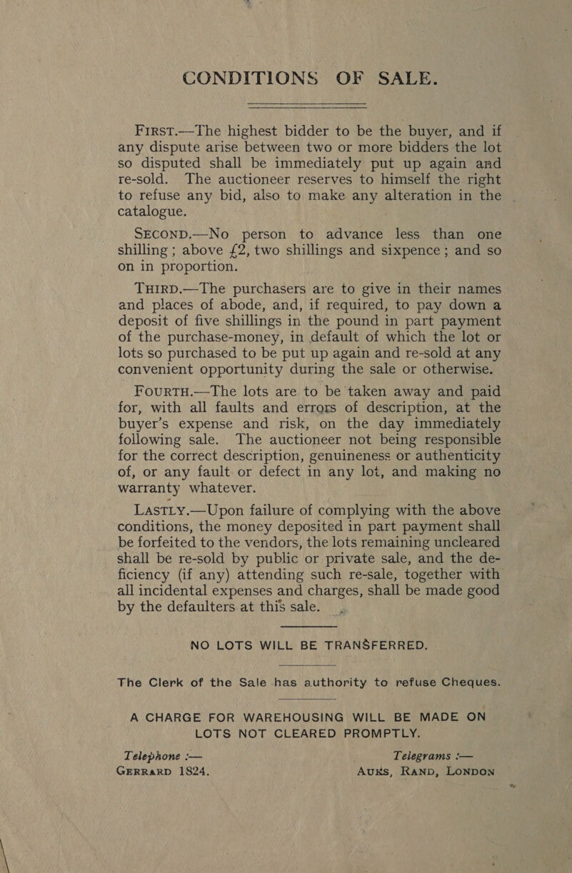 CONDITIONS OF SALE. First.—The highest bidder to be the buyer, and if any dispute arise between two or more bidders the lot so disputed shall be immediately put up again and re-sold. The auctioneer reserves to himself the right to refuse any bid, also to make any alteration in the | catalogue. SECOND.—No person to advance less than one shilling ; above £2, two shillings and sixpence; and so on in proportion. TuHirD.—The purchasers are to give in their names and places of abode, and, if required, to pay down a deposit of five shillings in the pound in part payment of the purchase-money, in default of which the lot or lots so purchased to be put up again and re-sold at any convenient opportunity during the sale or otherwise. FourtTH.—The lots are to be taken away and paid for, with all faults and errors of description, at the buyer’s expense and risk, on the day immediately following sale. The auctioneer not being responsible for the correct description, genuineness or authenticity of, or any fault. or defect in any lot, and making no warranty whatever. LastLy.—Upon failure of complying with the above conditions, the money deposited in part payment shall be forfeited to the vendors, the lots remaining uncleared shall be re-sold by public or private sale, and the de- ficiency (if any) attending such re-sale, together with all incidental expenses and charges, shall be made good by the defaulters at this sale. NO LOTS WILL BE TRANSFERRED. The Clerk of the Sale has authority to refuse Cheques. A CHARGE FOR WAREHOUSING WILL BE MADE ON LOTS NOT CLEARED PROMPTLY. Telephone :— Telegrams :— GERRARD 1824. AuKs, Ranp, LONDON