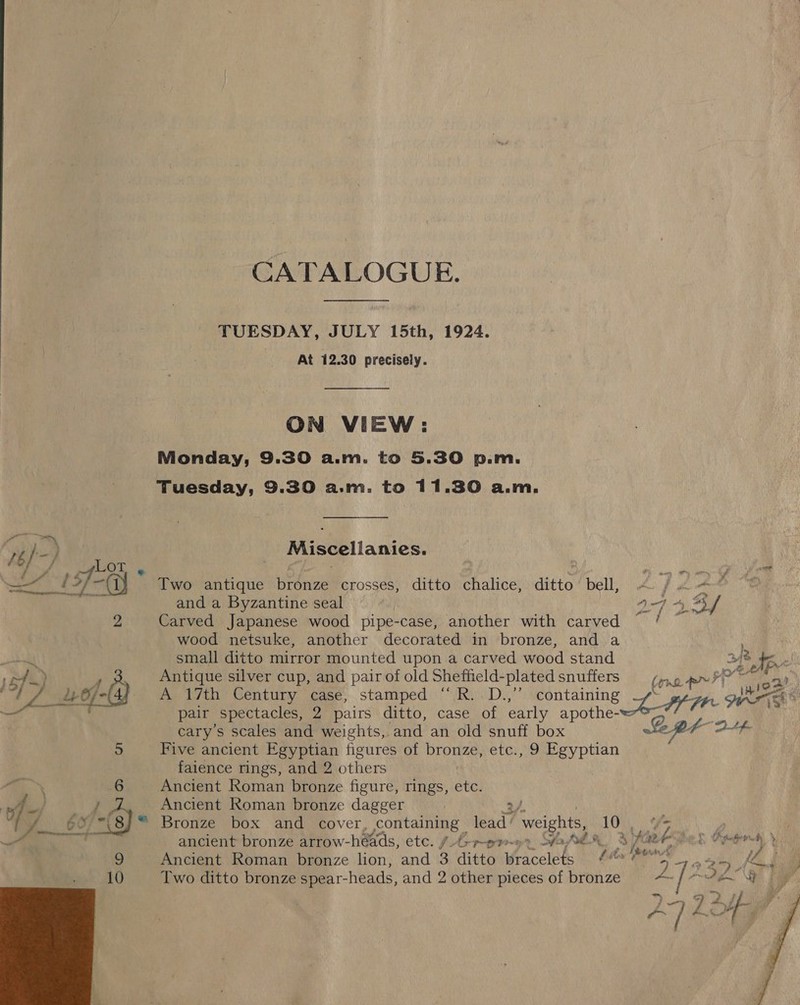 CATALOGUE. TUESDAY, JULY 15th, 1924. At 12.30 precisely. ON VIEW: Monday, 9.30 a.m. to 5.30 p.m. Tuesday, 9.30 a.m. to 11.30 a.m. : Miscellanies. CF, =C a i : ty re ae Two antique bronze crosses, ditto chalice, ditto’ bell, < /«—* and a Byzantine seal 2 9-443 f p Carved Japanese wood pipe-case, another with carved / wood netsuke, another decorated in bronze, and a spell small ditto mirror mounted upon a carved wood stand 248 ‘Ape ets) P ; Antique silver cup, and pair of old Shefheld-plated snuffers ey “t 7 Lef- A 17th Century case, stamped ‘“*/R...D.,’’ containing Ln WE — pair spectacles, 2 pairs ditto, case of early apothe- cary’s scales and weights, and an old snuff box i aa-tefe 5 Five ancient Egyptian figures of bronze, etc., 9 Egyptian faience rings, and 2 others Ancient Roman bronze figure, rings, etc. Pin : 6 \ | } Ancient Roman bronze dagger 2/. i yp Se, “8; ™ Bronze box and cover, containing lead’ weights, 10 9 oftteae ancient bronze arrow-héads, etc. (4-9-9, Sa 8M, ayat? vn Kater > Ancient Roman bronze lion, and 3 ditto bracelets ayy ale we 10 Two ditto bronze spear- heads, and 2 other pieces of bronze on ih es BA ~! si  