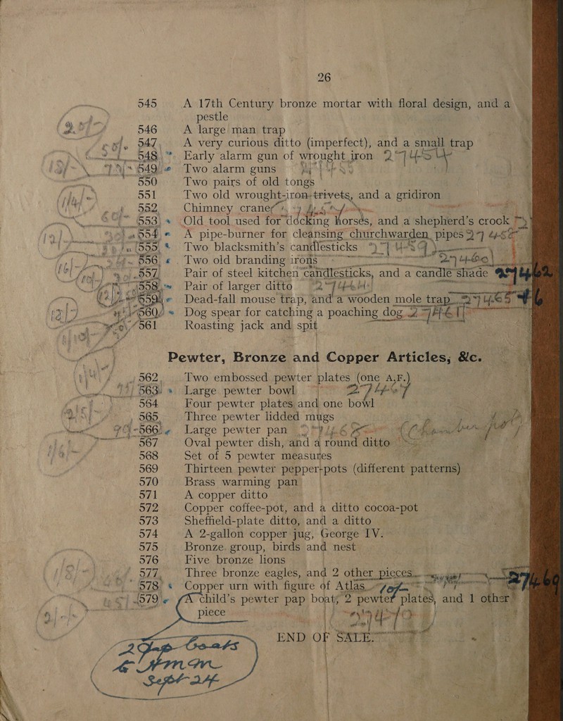    26      A 17th Century bronze mortar with floral design, and a pestle A large man trap A very curious ditto (imperfect), 4 a small Beep . Early alarm gun of Haine: iron 27S > Two alarm guns ML aa; Two pairs of old tongs | Two old wrought-iron-trivets, and a gridiron: Chimney cranial thes ce A pipe-burner for cleansing” ST URGy Ose Two blacksmith’s candlesticks nye “|™ wR \ AS a Two old branding irons 7° fe 55 4b0| we g Pair of steel kitchen canidlesticks, ‘and a “candle! Shade am by Pair of larger ditto iy lft, ed} pas Dead-fall mouse trap, ariel a wooden ee gy Tio 5 SF Dog spear for catching a poaching d dog. A] Roasting jack and spit        Two embossed pewter ee (one A, .F.) Large pewter bowl “°° 22 tf Four pewter plates and one bowl Three pewter lidded icy % et Large pewter pan = PRK wae ee Che pinned” Oval pewter dish, and a round ditto ~~ Set of 5 pewter measures Thirteen pewter pepper-pots (different patterns) Brass warming pan A copper ditto Copper coffee-pot, and a ditto cocoa-pot — Sheffield-plate ditto, and a ditto A 2-gallon copper jug, George IV. Bronze. group, birds and nest Five bronze lions Three bronze eagles, and 2 other pieces. Hes —, Copper urn with figure of Atlas “Tefen s. mF a me child’s pewter pap boat; 2 pewte plated fue 1 other ; piece Vesey ete) ae y wise! END ) OF eer al 3th