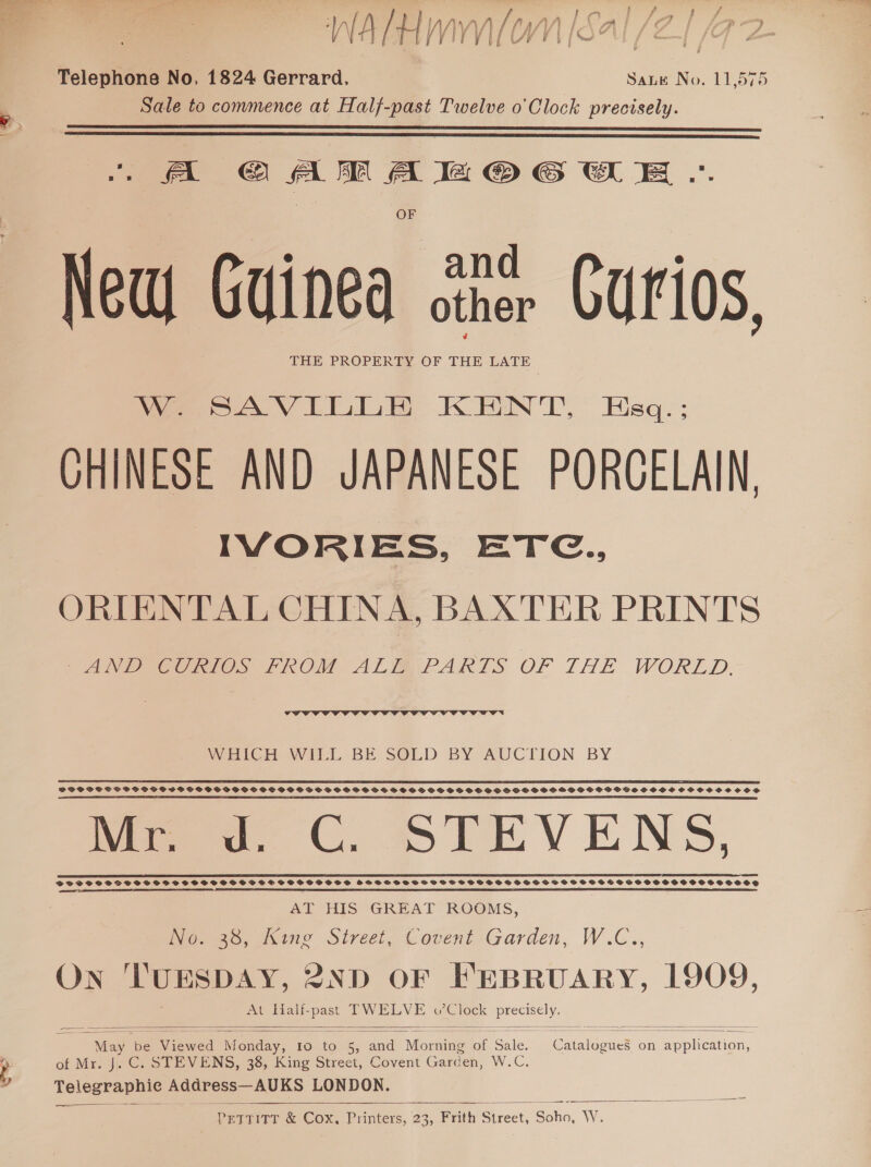 \ Net WATH mmo” é | IS Telephone No. 1824 Gerrard. Saute No. 11,575 Sale to commence at Half-past Twelve o'Clock precisely.   OF New Guinea &lt;the Curios, THE PROPERTY OF THE LATE W. SAVILLE KENT, Eecq:: CHINESE AND JAPANESE PORGELAIN, IVORIES, ETC., ORIENTAL CHINA, BAXTER PRINTS PANO NCCTeOS FROM ALMA PARTS OF THE WORLD.  WHICH WILL BE SOLD BY AUCTION BY SE RE A SSE SOE ESE SAE ASI EE RIE EE ELIE IGE EY LI A EF EEE MEET EET) FODPSSSSCBPSGOGSOSSOBSOGSVBDSS SSS GSOSSHSFSOOPSSOSS HSSHPSFSSSSS SS PSS GOSS SS HBS SOO GOVSSSHHSCOVOCSSCSCOS a TE ES A a ER SS RE SE SS SRT EE TRS SSN TE RES ARERR ES SS IE RSS EN EP IS TESS Mew. C. STEVENS, BSF SSF SSHS SSS SSSSSSOSSFGSESOSHOSHSSS SHSVSOGVSSVSVE SSTSVSSSSSSHSSSSSVGSSSSOSSOSCSSOSSOCOCSSOSE AT HIS GREAT ROOMS, No. 38, King Street, Covent Garden, W.C., ON TUESDAY, 2ND OF FEBRUARY, 1909, At Half-past TW eat o’ Clock oe = — s+ = =e ee  May i aged a oe Io to a and | Morning of Bale Sucae on hon of Mr. J. C. STEVENS, 38, King Street, Covent Garden, WG: Telegraphie Address— AUKS LONDON. ———__——_ 