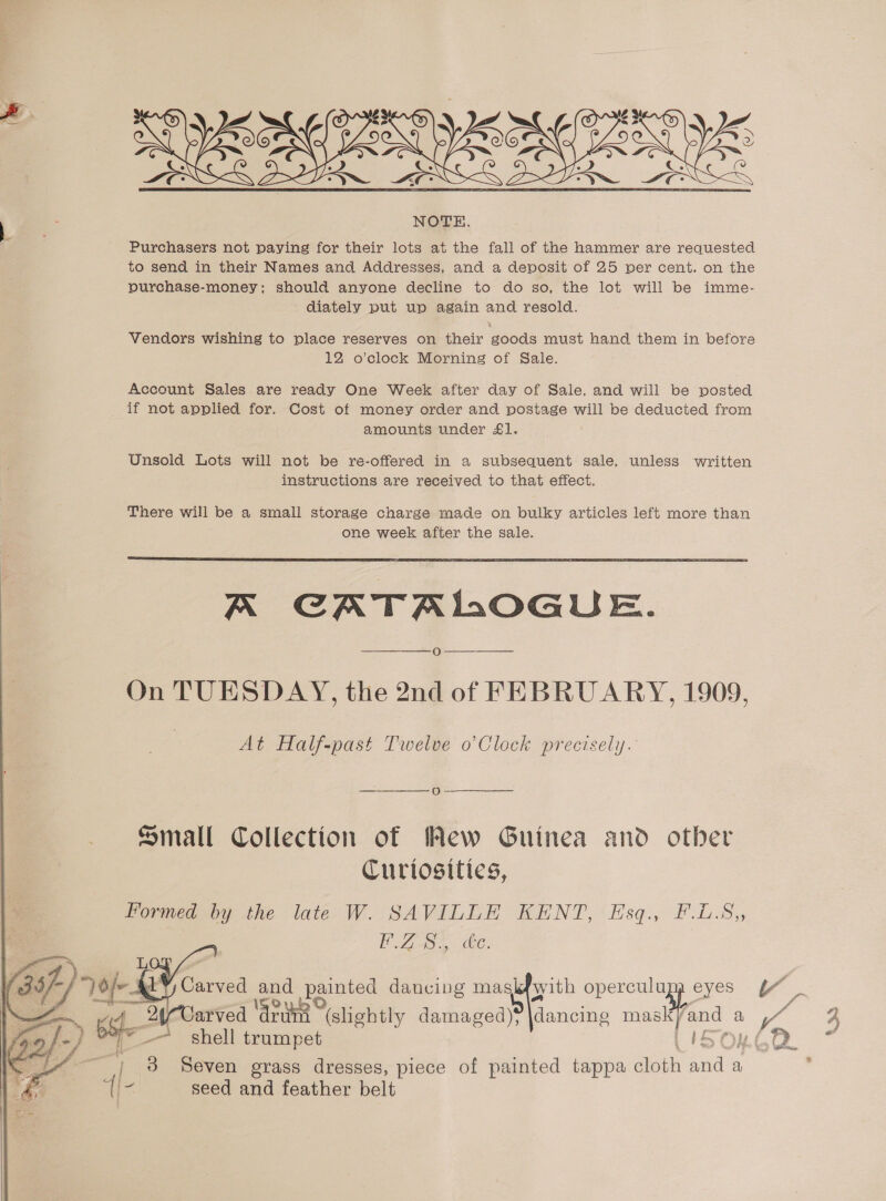   Purchasers not paying for their lots at the fall of the hammer are requested purchase-money; should anyone decline to do so, the lot will be imme- - diately put up again and resold. Vendors wishing to place reserves on their goods must hand them in before 12 o’clock Morning of Sale. Account Sales are ready One Week after day of Sale, and will be posted if not applied for. Cost of money order and postage will be deducted from amounts under £1. Unsold Lots will not be re-offered in a subsequent sale, unless written instructions are received to that effect. There will be a small storage charge made on bulky articles left more than one week after the sale.  A CATALOGUE. O On TUESDAY, the 2nd of FEBRUARY, 1909, At Half-past Twelve o’Clock precisely. oO - Small Collection of Mew Guinea and other Curiosities, Formed by the late W. SAVILLE KENT, Esq., F.L.S,, ey es 24-Carved ‘ard (shehtly damaged); dancing mask and a ayy ~~ shell trumpet 3 Seven grass dresses, piece of painted tappa Gloth sat a seed and feather belt