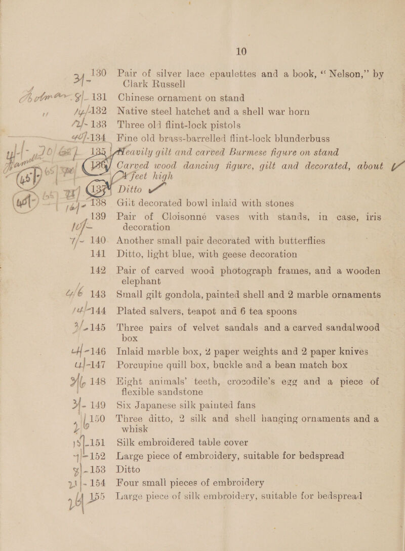 : 4 tm Go y/ Eek $a /yf132 /t}~ 133 407-134 Uf -146 u}-147 Hf, 148 3-149 |p 150 y YY ot. bod 4|+152 p|-153 2 }- 154 a Lf bo Vad |  10 Clark Russell Chinese ornament on stand Native steel hatchet and a shell war horn Three ol1 flint-lock pistols Fine old brass-barrelled flint-lock blunderbuss Git decorated bowl inlaid with stones Pair of Cloisonné vases with stands, in case, iris decoration Another small pair decorated with butterflies Ditto, hght blue, with geese decoration Pair of carved wood photograph frames, and a wooden elephant Small gilt gondola, painted shell and 2 marble ornaments Plated salvers, teapot and 6 tea spoons Three pairs of velvet sandals and a carved sandalwood box Inlaid marble box, 4 paper weights and 2 paper knives Porcupine quill box, buckle and a bean match box Hight animals’ teeth, crosodile’s egg and a piece of flexible sandstone Six Japanese silk painted fans Three ditto, 2 silk and shell hanging ornaments and a whisk Silk embroidered table cover Large piece of embroidery, suitable for bedspread Ditto | Four small pieces of embroidery Large piece of silk embroidery, suitable for bedspread