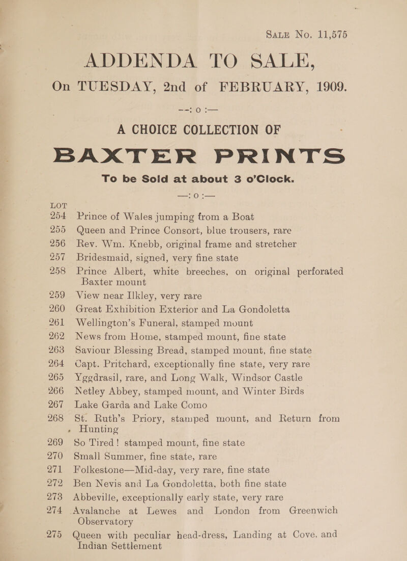 SALE No. 11,575 ADDENDA TO SALE, == 20 .— A CHOICE COLLECTION OF HOT 254 255 256 257 258 259 260 261 262 263 264 265 266 267 268 269 270 371 272 273 274 275 7 To be Soild at about 3 o’Clock. —:0:— Prince of Wales jumping from a Boat @ueen and Prince Consort, blue trousers, rare Rev. Wm. Knebb, original frame and stretcher Bridesmaid, signed, very fine state Prince Albert, white breeches, on original perforated Baxter mount View near Ilkley, very rare Great Exhibition Exterior and La Gondoletta Wellington’s Funeral, stamped mount News from Home, stamped mount, fine state Saviour Blessing Bread, stamped mount, fine state Capt. Pritchard, exceptionally fine state, very rare Yegedrasil, rare, and Long Walk, Windsor Castle Netley Abbey, stamped mount, and Winter Birds’ Lake Garda and Lake Como St. Ruth’s Priory, stamped mount, and Return from Hunting So Tired! stamped mount, fine state Small Summer, fine state, rare Folkestone—Mid-day, very rare, fine state Ben Nevis and La Gondoletta, both fine state Abbeville, exceptionally early state, very rare Avalanche at Lewes and London from Greenwich Observatory Queen with peculiar head-dress, Landing at Cove, and Indian Settlement