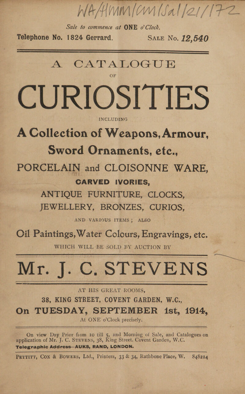 Sale to commence at ONE o’ Clock. Telephone No. 1824 Gerrard. SALE No. 12,540   x CATABOGU BH CURIOSITIES INCLUDING A Collection of Weapons, Armour, Sword Ornaments, etc., PORCELAIN and CLOISONNE WARE, | CARVED IVORIES, ANTIQUE FURNITURE, CLOCKS, JEWELLERY, BRONZES, CURIOS, AND VARIOUS ITEMS ; ALSO Oil Paintings, Water Colours, Engravings, etc. WHICH WILL BE SOLD BY AUCTION BY Mr. Co STEVENS AT HIS GREAT: ROOMS, | 38, KING STREET, COVENT GARDEN, W.C., On TUESDAY, SEPTEMBER ist, 1914, At ONE o’Clock precisely.        On view Day Prior fiom Io till 5, and Morning of Sale, and Catalogues on application of Mr. J. C. STEVENS, 38, King Street, Covent Garden, W.C, Telegraphic Address—AUKS, RAND, LONDON. PETTITT, Cox &amp; Bowers, Ltd., Printers, 33 &amp; 34, Rathbone Place, W. 848214