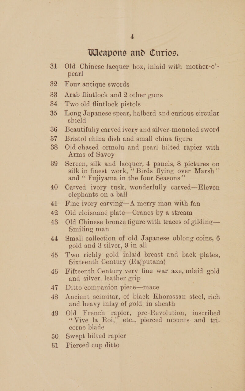 31 32 33 b4 35 36 Oo” 38 39 40 41 42 43 44 45 46 47 48 49 50 51 4 Weapons and Curios. Old Chinese lacquer box, inlaid with mother-o’- pearl Four antique swords Arab flintlock and 2 other guns T'wo old flintlock pistols Long Japanese spear, halberd 2nd curious circular shield Beautifully carved ivory and silver-mounted sword Bristol china dish and small china figure Old chased ormolu and pear! hilted rapier with Arms of Savoy Screen, silk and lacquer, 4 panels, 8 pictures on silk in finest work, ‘‘ Birds flying over Marsh ”’ and ‘‘ Fujiyama in the four Seasons”’ Carved ivory tusk, wonderfully carved—Eleven elephants on a ball Fine ivory carving—A merry man with fan Old eloisonné plate—Cranes by a stream Old Chinese bronze figure with traces of gilding— Smiling man Small collection of old Japanese oblong coins, 6 gold and 3 silver, 9 in all Two richly gold inlaid breast and back plates, Sixteenth Century (Rajputana) Fifteenth Century very fine war axe, inlaid gold and silver, leather grip Ditto companion piece—mace Ancient scimitar, of black Khorassan steel, rich and heavy inlay of gold. in sheath Old French rapier, pre-Revolution, inscribed “Vive la Roi,’ etc., pierced mounts and tri- corne blade Swept hilted rapier Pierced cup ditto