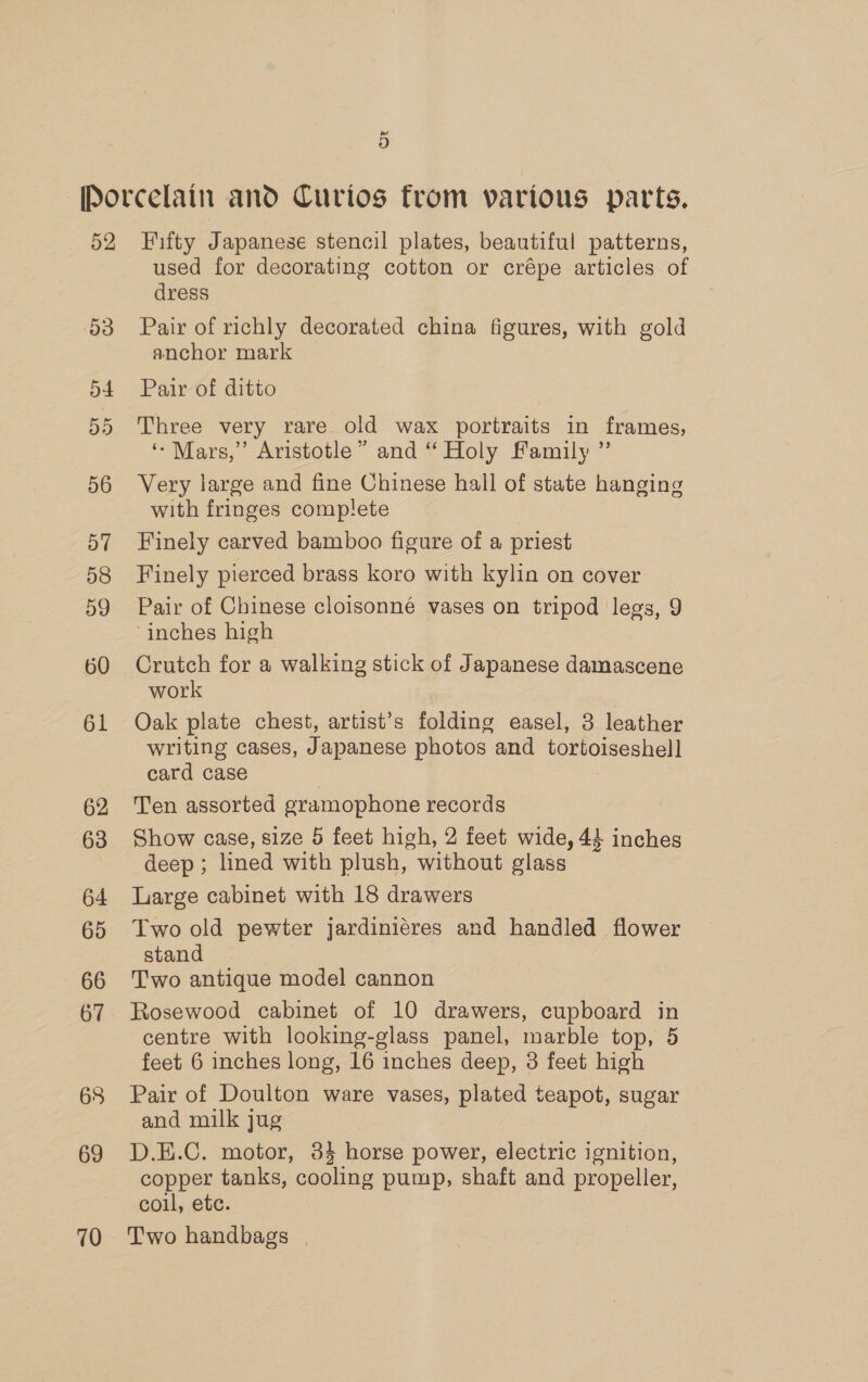 52 53 54 55 56 57 58 59 60 61 62 63 64 65 66 67 68 69 70 Fifty Japanese stencil plates, beautiful patterns, used for decorating cotton or crépe articles of dress Pair of richly decorated china figures, with gold anchor mark Pair of ditto Three very rare old wax portraits in frames, ‘- Mars,” Aristotle” and “ Holy Family ” Very large and fine Chinese hall of state hanging with fringes complete Finely carved bamboo figure of a priest Finely pierced brass koro with kylin on cover Pair of Chinese cloisonné vases on tripod legs, 9 ‘inches high Crutch for a walking stick of Japanese damascene work Oak plate chest, artist’s folding easel, 3 leather writing cases, J apanese photos. and tortoiseshell card case Ten assorted gramophone records Show case, size 5 feet high, 2 feet wide, 44 inches deep ; lined with plush, without glass Large cabinet with 18 drawers Two old pewter jardiniéres and handled flower stand Two antique model cannon Rosewood cabinet of 10 drawers, cupboard in centre with looking-glass panel, marble top, 5 feet 6 inches long, 16 inches deep, 3 feet high Pair of Doulton ware vases, plated teapot, sugar and milk jug D.E.C. motor, 84 horse power, electric ignition, copper tanks, cooling pump, shaft and propeller, coll, etc. Two handbags |