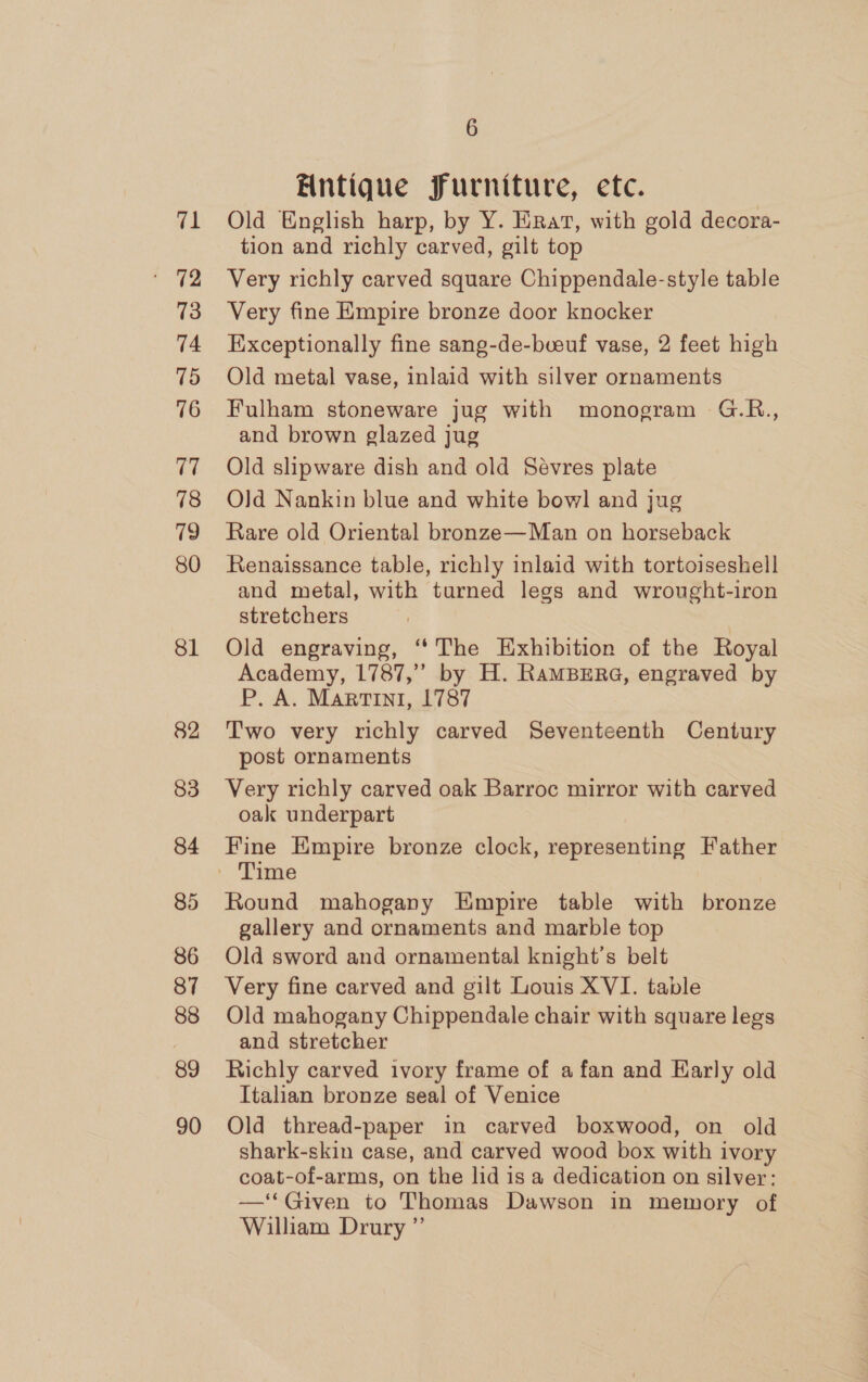 71 73 74 75 76 17 78 19 80 81 82 83 84 85 86 87 88 89 90 6 Antique furniture, etc. Old English harp, by Y. Eirat, with gold decora- tion and richly carved, gilt top Very richly carved square Chippendale-style table Very fine Empire bronze door knocker Exceptionally fine sang-de-bveuf vase, 2 feet high Old metal vase, inlaid with silver ornaments Fulham stoneware jug with monogram G.R., and brown glazed jug Old slipware dish and old Sevres plate Old Nankin blue and white bowl and jug Rare old Oriental bronze—Man on horseback Renaissance table, richly inlaid with tortoiseshell and metal, with turned legs and wrought-iron stretchers Old engraving, ‘‘The Exhibition of the Royal Academy, 1787,” by H. RaMBERG, engraved by P. A. Martini, 1787 Two very richly carved Seventeenth Century post ornaments Very richly carved oak Barroc mirror with carved oak underpart Fine Empire bronze clock, representing Father Round mahogany Empire table with bronze gallery and ornaments and marble top Old sword and ornamental knight's belt Very fine carved and gilt Louis XVI. table Old mahogany Chippendale chair with square legs and stretcher Richly carved ivory frame of a fan and Harly old Italian bronze seal of Venice Old thread-paper in carved boxwood, on old shark-skin case, and carved wood box with ivory coat-of-arms, on the lid is a dedication on silver: —‘‘ Given to Thomas Dawson in memory of William Drury ”’