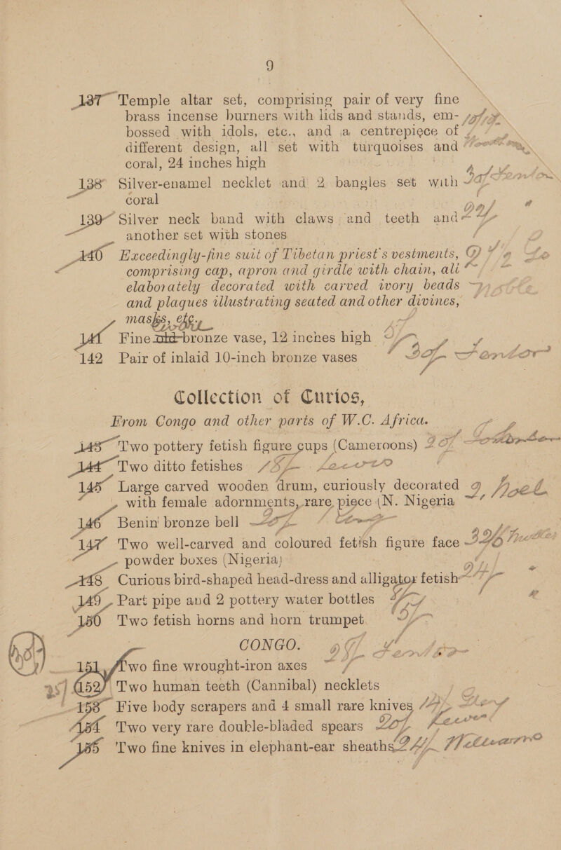 \ \ \ a jar Temple altar set, comprising pair of very fine brass incense burners with lids and stands, em- 47, &gt; bossed with idols, etc., and a centrepiece Oly it em different design, all set with turquoises and ° aN coral, 24 iniches high | ig te \ 138° Silver-enamel necklet and 2 Bisse tee seb with “ALT pai coral mu : L _ 139° Silver neck band wie Hines ae taath and another set with stones P Haceedingly- -fine swit of Tibetan priest s vestments, Y Wy wf a comprising cap, apron and girdle with chain, ali “ he. elaborately decorated with carved wory beads ~2». and dg ee illustr ae seated and other es ee) MASS, AG 9 € meer hs wince vase, 12 inckes high ee hae 142 Pair of inlaid 10-inch bronze vases 2 , “a Collection of Curios, From Congo and other parts of W.C. Africa. ieee fi &amp; Reg a as Two pottery fetish figure Sups (Cameroons) 4 Of BAT AOS Two ditto fetishes ye La~ertrt0 / | en carved wooden drum, curiously decorated ive Zé » with female adornments, rare, Bags (N. Nigeria “7 “’ 7 A ; ee é , ge hs Cores see = Benin’ bronze bell —&lt;e/z- ir Two well-carved and coloured fetish figure face 34 UZ powder boxes (Nigeria) ( fy a ° VY) Lf - ks   Curious bird-shaped head-dress and alligator fetish&lt;“7— Part pipe and 2 pottery water bottles &lt;“/// / &amp;? Two fetish horns and horn trumpet. wy a J CONG DOG) of hay DS eee i Sot # d 2 is aale p é wo fine wrought-iron axes Two human teeth (Cannibal) necklets ‘Five body scrapers and 4 small rare ea Agen. Two very rare doukle-bladed spears Log 5 ae oe pe 'Two fine knives in elephant- ear sheath OY, We hla aszrne